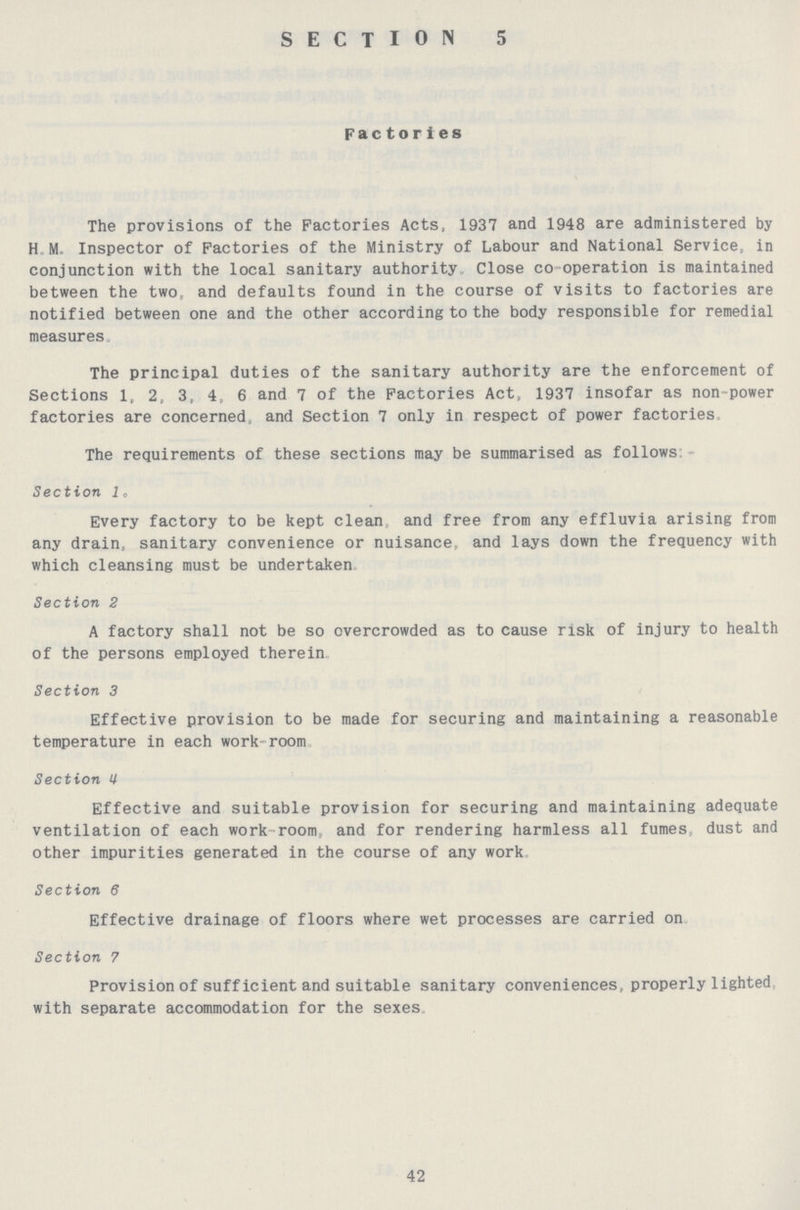 SECTION 5 Factories The provisions of the Factories Acts, 1937 and 1948 are administered by H M. Inspector of Factories of the Ministry of Labour and National Service, in conjunction with the local sanitary authority Close co-operation is maintained between the two, and defaults found in the course of visits to factories are notified between one and the other according to the body responsible for remedial measures. The principal duties of the sanitary authority are the enforcement of Sections 1, 2, 3, 4, 6 and 7 of the Factories Act, 1937 insofar as non power factories are concerned, and Section 7 only in respect of power factories The requirements of these sections may be summarised as follows Section 1. Every factory to be kept clean and free from any effluvia arising from any drain, sanitary convenience or nuisance, and lays down the frequency with which cleansing must be undertaken Section 2 A factory shall not be so overcrowded as to cause risk of injury to health of the persons employed therein Section 3 Effective provision to be made for securing and maintaining a reasonable temperature in each work-room Section 4 Effective and suitable provision for securing and maintaining adequate ventilation of each work-room, and for rendering harmless all fumes, dust and other impurities generated in the course of any work Section 6 Effective drainage of floors where wet processes are carried on Section 7 Provision of sufficient and suitable sanitary conveniences, properly lighted with separate accommodation for the sexes 42