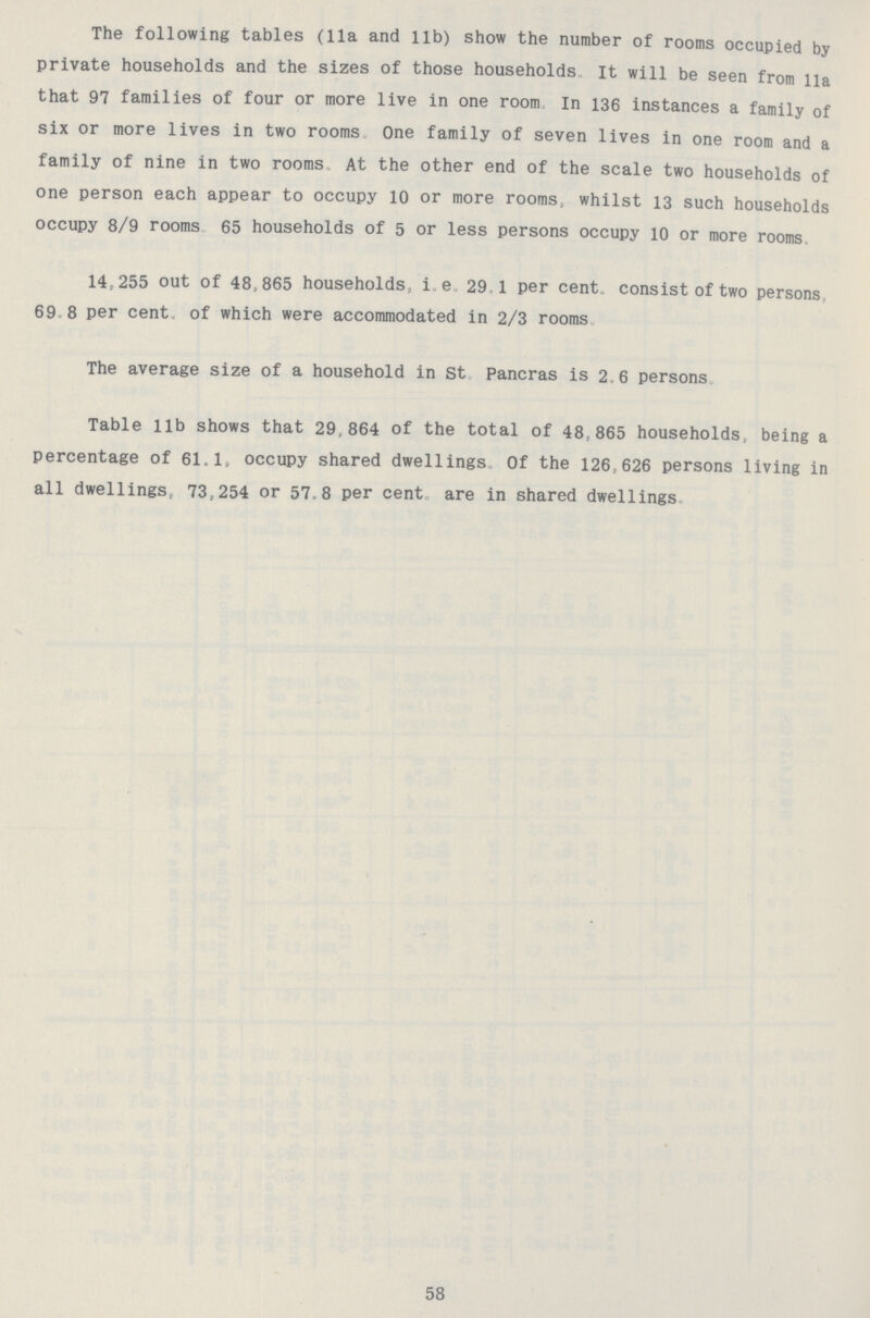 The following tables (11a and lib) show the number of rooms occupied by private households and the sizes of those households It will be seen from lla that 97 families of four or more live in one room In 136 instances a family of six or more lives in two rooms One family of seven lives in one room and a family of nine in two rooms At the other end of the scale two households of one person each appear to occupy 10 or more rooms, whilst 13 such households occupy 8/9 rooms 65 households of 5 or less persons occupy 10 or more rooms 14,255 out of 48,865 households, i.e. 29 1 per cent. consist of two persons 69 8 per cent, of which were accommodated in 2/3 rooms The average size of a household in St Pancras is 2.6 persons Table lib shows that 29,864 of the total of 48,865 households, being a percentage of 61.1, occupy shared dwellings Of the 126,626 persons living in all dwellings, 73,254 or 57.8 per cent are in shared dwellings 58