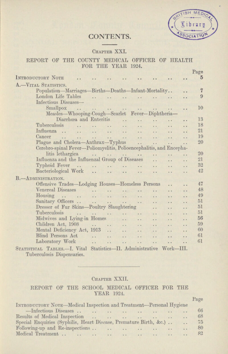 CONTENTS. Chapter XXI. REPORT OF THE COUNTY MEDICAL OFFICER OF HEALTH FOR THE YEAR 1924. Page Introductory Note 5 A..—Vital Statistics. Population—Marriages—Births—Deaths—Infant-Mortality 7 London Life Tables 9 Infectious Diseases- Smallpox 10 Measles—Whooping-Cough—Scarlet F ever— Diphtheria— Diarrhoea and Enteritis 13 Tuberculosis 18 Influenza 21 Cancer 19 Plague and Cholera—Anthrax—Typhus 20 Cerebro-spinal Fever—Poliomyelitis, Polioencephalitis, and Encepha litis lethargica 20 Influenza and the Influenzal Group of Diseases 21 Typhoid Fever 32 Bacteriological Work 42 B.—Administration. Offensive Trades—Lodging Houses—Homeless Persons 47 Venereal Diseases 48 Housing 49 Sanitary Officers 51 Dresser of Fur Skins—Poultry Slaughtering 51 Tuberculosis 51 Midwives and Lying-in Homes 56 Children Act, 1908 59 Mental Deficiency Act, 1913 60 Blind Persons Act 61 Laboratory Work 61 Statistical Tables.—I. Vital Statistics—II. Administrative Work—III. Tuberculosis Dispensaries. Chapter XXII. REPORT OF THE SCHOOL MEDICAL OFFICER FOR THE YEAR 1924. Page Introductory Note—Medical Inspection and Treatment—Personal Hygiene —Infectious Diseases 66 Results of Medical Inspection 68 Special Enquiries (Syphilis, Heart Disease, Premature Birth, &c.) 75 Following-up and Re-inspections 80 Medical Treatment 82