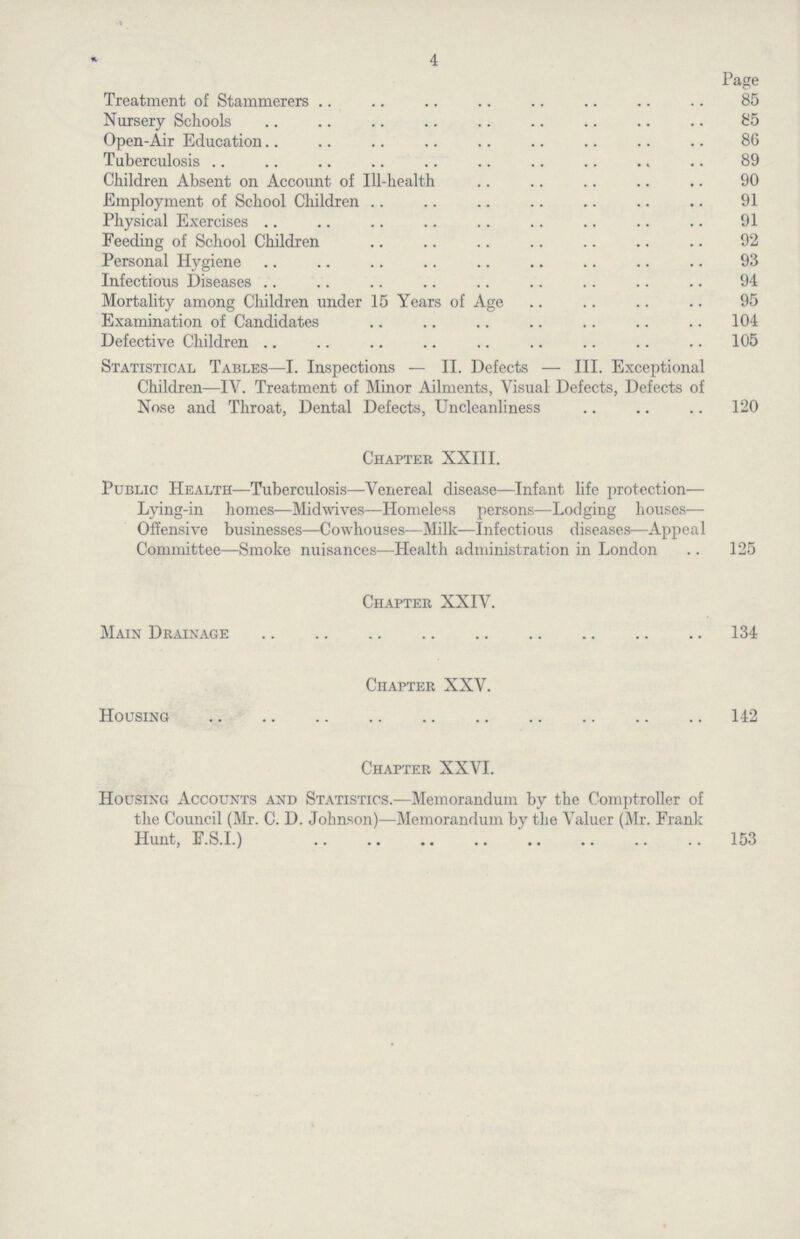 4 Page Treatment of Stammerers 85 Nursery Schools 85 Open-Air Education 86 Tuberculosis 89 Children Absent on Account of Ill-health 90 Employment of School Children 91 Physical Exercises 91 Feeding of School Children 92 Personal Hygiene 93 Infectious Diseases 94 Mortality among Children under 15 Years of Age 95 Examination of Candidates 104 Defective Children 105 Statistical Tables—I. Inspections — II. Defects — III. Exceptional Children—IV. Treatment of Minor Ailments, Visual Defects, Defects of Nose and Throat, Dental Defects, Uncleanliness 120 Chapter XXIII. Public Health—Tuberculosis—Venereal disease—Infant life protection— Lying-in homes—Midwives—Homeless persons—Lodging houses— Offensive businesses—Cowhouses—Milk—Infectious diseases—Appeal Committee—Smoke nuisances—Health administration in London 125 Chapter XXIV. Main Drainage 134 Chapter XXV. Housing 142 Chapter XXVI. Housing Accounts and Statistics.—Memorandum by the Comptroller of the Council (Mr. C. D. Johnson)—Memorandum by the Valuer (Mr. Frank Hunt, F.S.I.) 153