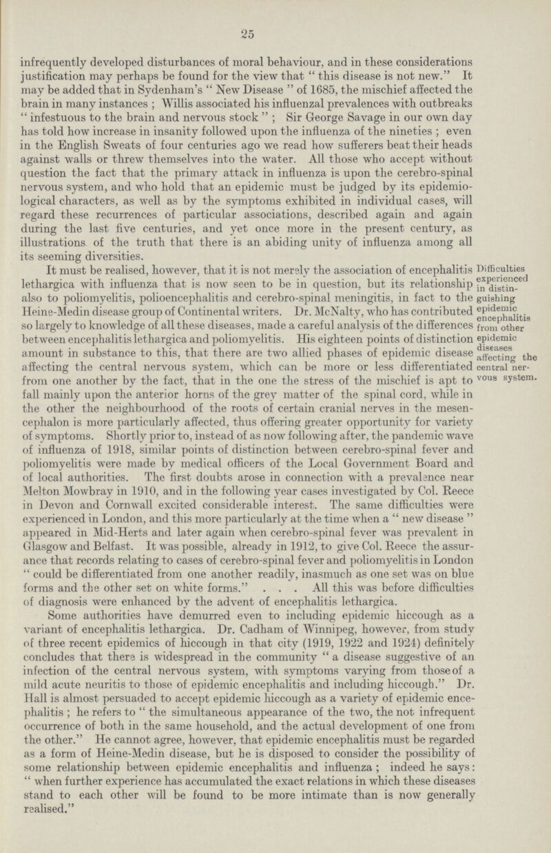 25 infrequently developed disturbances of moral behaviour, and in these considerations justification may perhaps be found for the view that this disease is not new. It may be added that in Sydenham's New Disease of 1685, the mischief affected the brain in many instances; Willis associated his influenzal prevalences with outbreaks infestuous to the brain and nervous stock; Sir George Savage in our own day has told how increase in insanity followed upon the influenza of the nineties; even in the English Sweats of four centuries ago we read how sufferers beat their heads against walls or threw themselves into the water. All those who accept without question the fact that the primary attack in influenza is upon the cerebro-spinal nervous system, and who hold that an epidemic must be judged by its epidemio logical characters, as well as by the symptoms exhibited in individual cases, will regard these recurrences of particular associations, described again and again during the last five centuries, and yet once more in the present century, as illustrations of the truth that there is an abiding unity of influenza among all its seeming diversities. Difficulties experienced in distin guishing epidemic encephalitis from other epidemic diseases affecting the central ner vous system. It must be realised, however, that it is not merely the association of encephalitis lethargica with influenza that is now seen to be in question, but its relationship also to poliomyelitis, polioencephalitis and cerebro-spinal meningitis, in fact to the Heine-Medin disease group of Continental writers. Dr. McNalty, who has contributed so largely to knowledge of all these diseases, made a careful analysis of the differences between encephalitis lethargica and poliomyelitis. His eighteen points of distinction amount in substance to this, that there are two allied phases of epidemic disease affecting the central nervous system, which can be more or less differentiated from one another by the fact, that in the one the stress of the mischief is apt to fall mainly upon the anterior horns of the grey matter of the spinal cord, while in the other the neighbourhood of the roots of certain cranial nerves in the mesen cephalon is more particularly affected, thus offering greater opportunity for variety of symptoms. Shortly prior to, instead of as now following after, the pandemic wave of influenza of 1918, similar points of distinction between cerebro-spinal fever and poliomyelitis were made by medical officers of the Local Government Board and of local authorities. The first doubts arose in connection with a prevalence near Melton Mowbray in 1910, and in the following year cases investigated by Col. Reece in Devon and Cornwall excited considerable interest. The same difficulties were experienced in London, and this more particularly at the time when a new disease appeared in Mid-Herts and later again when cerebro-spinal fever was prevalent in Glasgow and Belfast. It was possible, already in 1912, to give Col. Reece the assur ance that records relating to cases of cerebro-spinal fever and poliomyelitis in London could be differentiated from one another readily, inasmuch as one set was on blue forms and the other set on white forms. . . . All this was before difficulties of diagnosis were enhanced by the advent of encephalitis lethargica. Some authorities have demurred even to including epidemic hiccough as a variant of encephalitis lethargica. Dr. Cadham of Winnipeg, however, from study of three recent epidemics of hiccough in that city (1919, 1922 and 1924) definitely concludes that there is widespread in the community a disease suggestive of an infection of the central nervous system, with symptoms varying from those of a mild acute neuritis to those of epidemic encephalitis and including hiccough. Dr. Hall is almost persuaded to accept epidemic hiccough as a variety of epidemic ence phalitis ; he refers to  the simultaneous appearance of the two, the not infrequent occurrence of both in the same household, and the actual development of one from the other. He cannot agree, however, that epidemic encephalitis must be regarded as a form of Heine-Medin disease, but he is disposed to consider the possibility of some relationship between epidemic encephalitis and influenza; indeed he says: when further experience has accumulated the exact relations in which these diseases stand to each other will be found to be more intimate than is now generally realised.