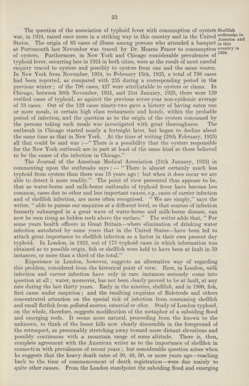 33 Shellfish outbreaks in America and in this country in 1924. The question of the association of typhoid fever with consumption of oysters was, in 1924, raised once more in a striking way in this country and in the United States. The origin of 83 cases of illness among persons who attended a banquet at Portsmouth last November was traced by Dr. Mearns Fraser to consumption of oysters. Furthermore, in New York and Chicago considerable prevalences of typhoid fever, occurring late in 1924 in both cities, were as the result of most careful enquiry traced to oysters and possibly to oysters from one and the same source. In New York from November, 1924, to February 15th, 1925, a total of 798 cases had been reported, as compared with 235 during a corresponding period in the previous winter; of the 798 cases, 427 were attributable to oysters or clams. In Chicago, between 30th November, 1924, and 21st January, 1925, there were 129 verified cases of typhoid, as against the previous seven-year non-epidemic average of 33 cases. Out of the 129 cases ninety-two gave a history of having eaten one or more meals, in certain high class restaurants and hotels, within the probable period of infection, and the question as to the origin of the oysters consumed by the persons taking such meals was investigated with great thoroughness. The outbreak in Chicago started nearly a fortnight later, but began to decline about the same lime as that in New York. At the time of writing (28th February, 1925) all that could be said was:— There is a possibility that the oysters responsible for the New York outbreak are in part at least of the same kind as those believed to be the cause of the infection in Chicago. The Journal of the American Medical Association (24th January, 1925) in commenting upon the outbreaks says:— There is almost certainly much less typhoid from oysters than there was 15 years ago; but when it does occur we are able to detect it more readily. The point of view presented thus appears to be, that as water-borne and milk-borne outbreaks of typhoid fever have become less common, cases due to other and less important causes, e.g., cases of carrier infection and of shellfish infection, are more often recognised. We are simply, says the writer, able to pursue our enquiries at a different level, so that sources of infection formerly submerged in a great wave of water-borne and milk-borne disease, can now be seen rising as hidden reefs above the surface. The writer adds that, For some years health officers in Great Britain—where elimination of drinking water infection antedated by some years that in the United States—have been led to attach great importance to shellfish infection as a factor in their own present day typhoid. In London, in 1923, out of 173 typhoid cases in which information was obtained as to possible origin, fish or shellfish were held to have been at fault in 59 instances, or more than a third of the total. Experience in London, however, suggests an alternative way of regarding this problem, considered from the historical point of view. Here, in London, milk infection and carrier infection have only in rare instances seriously come into question at all; water, moreover, has not been clearly proved to be at fault, at any rate during the last thirty years. Early in the nineties, shellfish, and in 1900, fish, first came under suspicion; and the resulting enquiries of Bulstrode and others concentrated attention on the special risk of infection from consuming shellfish and small flatfish from polluted sources, estuarial or other. Study of London typhoid, on the whole, therefore, suggests modification of the metaphor of a subsiding flood and emerging reefs. It seems more natural, proceeding from the known to the unknown, to think of the lesser hills now clearly discernible in the foreground of the retrospect, as presumably stretching away toward more distant elevations and possibly continuous with a mountain range of some altitude. There is, then, complete agreement with the American writer as to the importance of shellfish in connection with prevalences of recent years ; but considerable question arises when he suggests that the heavy death rates of 30, 40, 50, or more years ago—reaching back to the time of commencement of death registration—were due mainly to quite other causes. From the London standpoint the subsiding flood and emerging