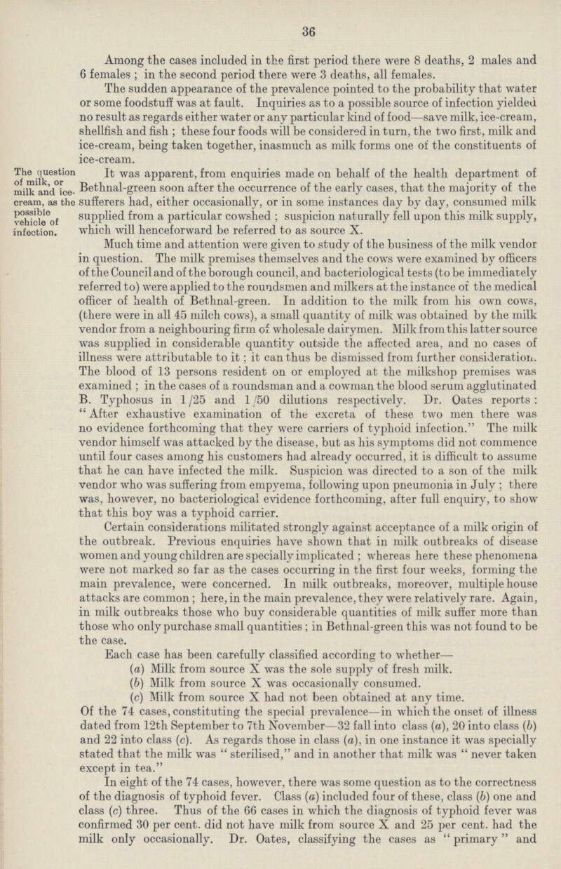 36 Among the cases included in the first period there were 8 deaths, 2 males and 6 females ; in the second period there were 3 deaths, all females. The sudden appearance of the prevalence pointed to the probability that water or some foodstuff was at fault. Inquiries as to a possible source of infection yielded no result as regards either water or any particular kind of food—save milk, ice-cream, shellfish and fish ; these four foods will be considered in turn, the two first, milk and ice-cream, being taken together, inasmuch as milk forms one of the constituents of ice-cream. The question of milk, or milk and ice cream, as the possible vehicle of infection. It was apparent, from enquiries made on behalf of the health department of Bethnal-green soon after the occurrence of the early cases, that the majority of the sufferers had, either occasionally, or in some instances day by day, consumed milk supplied from a particular cowshed; suspicion naturally fell upon this milk supply, which will henceforward be referred to as source X. Much time and attention were given to study of the business of the milk vendor in question. The milk premises themselves and the cows were examined by officers of the Council and of the borough council, and bacteriological tests (to be immediately referred to) were applied to the roundsmen and milkers at the instance of the medical officer of health of Bethnal-green. In addition to the milk from his own cows, (there were in all 45 milch cows), a small quantity of milk was obtained by the milk vendor from a neighbouring firm of wholesale dairymen. Milk from this latter source was supplied in considerable quantity outside the affected area, and no cases of illness were attributable to it; it can thus be dismissed from further consideration. The blood of 13 persons resident on or employed at the milkshop premises was examined; in the cases of a roundsman and a cowman the blood serum agglutinated B. Typhosus in 1/25 and 1/50 dilutions respectively. Dr. Oates reports: After exhaustive examination of the excreta of these two men there was no evidence forthcoming that they were carriers of typhoid infection. The milk vendor himself was attacked by the disease, but as his symptoms did not commence until four cases among his customers had already occurred, it is difficult to assume that he can have infected the milk. Suspicion was directed to a son of the milk vendor who was suffering from empyema, following upon pneumonia in July; there was, however, no bacteriological evidence forthcoming, after full enquiry, to show that this boy was a typhoid carrier. Certain considerations militated strongly against acceptance of a milk origin of the outbreak. Previous enquiries have shown that in milk outbreaks of disease women and young children are specially implicated ; whereas here these phenomena were not marked so far as the cases occurring in the first four weeks, forming the main prevalence, were concerned. In milk outbreaks, moreover, multiple house attacks are common; here, in the main prevalence, they were relatively rare. Again, in milk outbreaks those who buy considerable quantities of milk suffer more than those who only purchase small quantities; in Bethnal-green this was not found to be the case. Each case has been carefully classified according to whether— (a) Milk from source X was the sole supply of fresh milk. (b) Milk from source X was occasionally consumed. (c) Milk from source X had not been obtained at any time. Of the 74 cases, constituting the special prevalence—in which the onset of illness dated from 12th September to 7th November—32 fall into class (a), 20 into class (b) and 22 into class (c). As regards those in class (a), in one instance it was specially stated that the milk was  sterilised, and in another that milk was  never taken except in tea. In eight of the 74 cases, however, there was some question as to the correctness of the diagnosis of typhoid fever. Class (a) included four of these, class (b) one and class (c) three. Thus of the 66 cases in which the diagnosis of typhoid fever was confirmed 30 per cent, did not have milk from source X and 25 per cent, had the milk only occasionally. Dr. Oates, classifying the cases as  primary  and