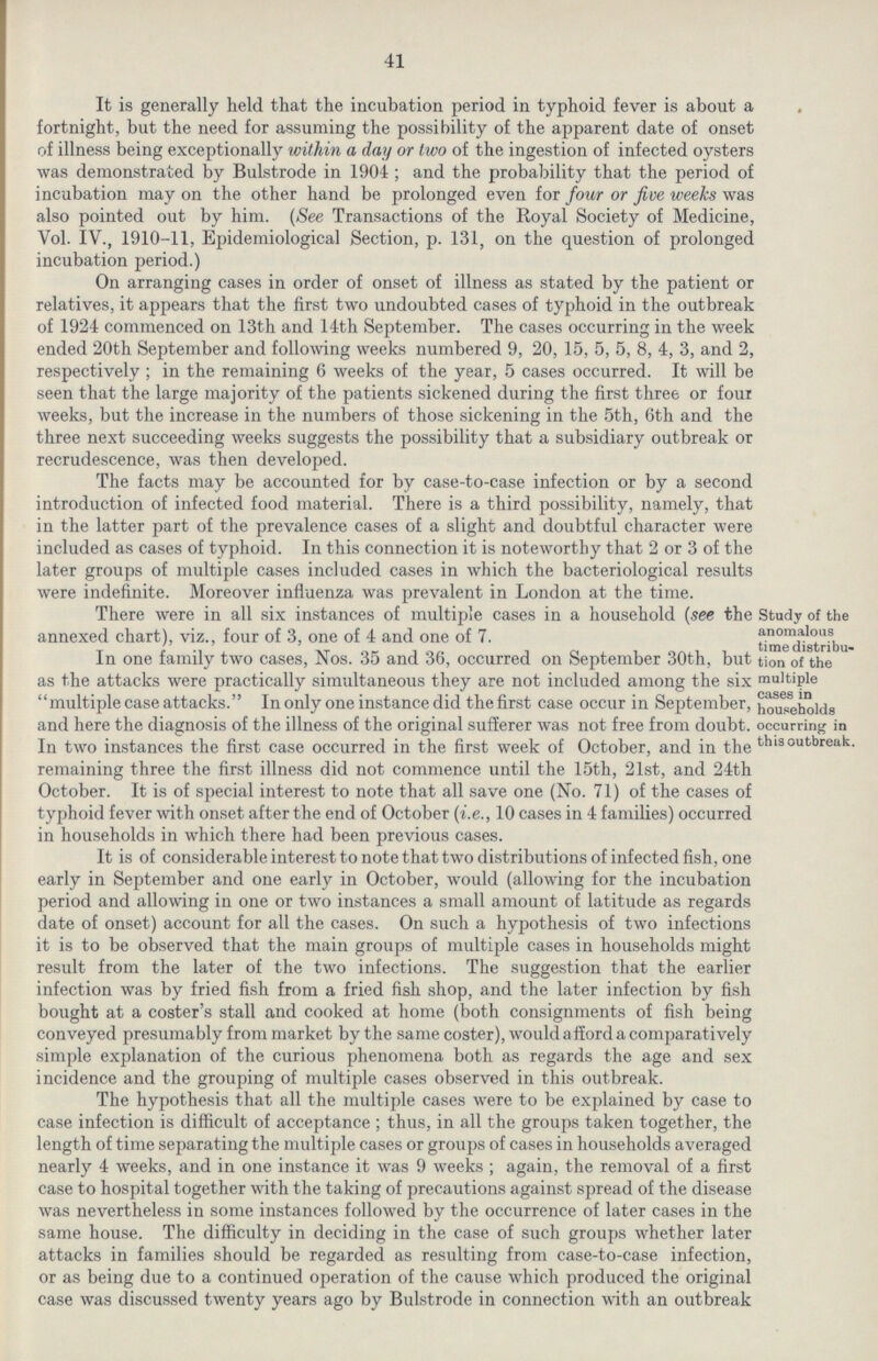 41 It is generally held that the incubation period in typhoid fever is about a fortnight, but the need for assuming the possibility of the apparent date of onset of illness being exceptionally within a day or two of the ingestion of infected oysters was demonstrated by Bulstrode in 1904; and the probability that the period of incubation may on the other hand be prolonged even for four or five weeks was also pointed out by him. (See Transactions of the Royal Society of Medicine, Vol. IV., 1910-11, Epidemiological Section, p. 131, on the question of prolonged incubation period.) On arranging cases in order of onset of illness as stated by the patient or relatives, it appears that the first two undoubted cases of typhoid in the outbreak of 1924 commenced on 13th and 14th September. The cases occurring in the week ended 20th September and following weeks numbered 9, 20, 15, 5, 5, 8, 4, 3, and 2, respectively; in the remaining 6 weeks of the year, 5 cases occurred. It will be seen that the large majority of the patients sickened during the first three or four weeks, but the increase in the numbers of those sickening in the 5th, 6th and the three next succeeding weeks suggests the possibility that a subsidiary outbreak or recrudescence, was then developed. The facts may be accounted for by case-to-case infection or by a second introduction of infected food material. There is a third possibility, namely, that in the latter part of the prevalence cases of a slight and doubtful character were included as cases of typhoid. In this connection it is noteworthy that 2 or 3 of the later groups of multiple cases included cases in which the bacteriological results were indefinite. Moreover influenza was prevalent in London at the time. Study of the anomalous time distribu tion of the multiple cases in households occurring in this outbreak. There were in all six instances of multiple cases in a household (see the annexed chart), viz., four of 3, one of 4 and one of 7. In one family two cases, Nos. 35 and 36, occurred on September 30th, but as the attacks were practically simultaneous they are not included among the six multiple case attacks. In only one instance did the first case occur in September, and here the diagnosis of the illness of the original sufferer was not free from doubt. In two instances the first case occurred in the first week of October, and in the remaining three the first illness did not commence until the 15th, 21st, and 24th October. It is of special interest to note that all save one (No. 71) of the cases of typhoid fever with onset after the end of October (i.e., 10 cases in 4 families) occurred in households in which there had been previous cases. It is of considerable interest to note that two distributions of infected fish, one early in September and one early in October, would (allowing for the incubation period and allowing in one or two instances a small amount of latitude as regards date of onset) account for all the cases. On such a hypothesis of two infections it is to be observed that the main groups of multiple cases in households might result from the later of the two infections. The suggestion that the earlier infection was by fried fish from a fried fish shop, and the later infection by fish bought at a coster's stall and cooked at home (both consignments of fish being conveyed presumably from market by the same coster), would a fiord a comparatively simple explanation of the curious phenomena both as regards the age and sex incidence and the grouping of multiple cases observed in this outbreak. The hypothesis that all the multiple cases were to be explained by case to case infection is difficult of acceptance; thus, in all the groups taken together, the length of time separating the multiple cases or groups of cases in households averaged nearly 4 weeks, and in one instance it was 9 weeks; again, the removal of a first case to hospital together with the taking of precautions against spread of the disease was nevertheless in some instances followed by the occurrence of later cases in the same house. The difficulty in deciding in the case of such groups whether later attacks in families should be regarded as resulting from case-to-case infection, or as being due to a continued operation of the cause which produced the original case was discussed twenty years ago by Bulstrode in connection with an outbreak