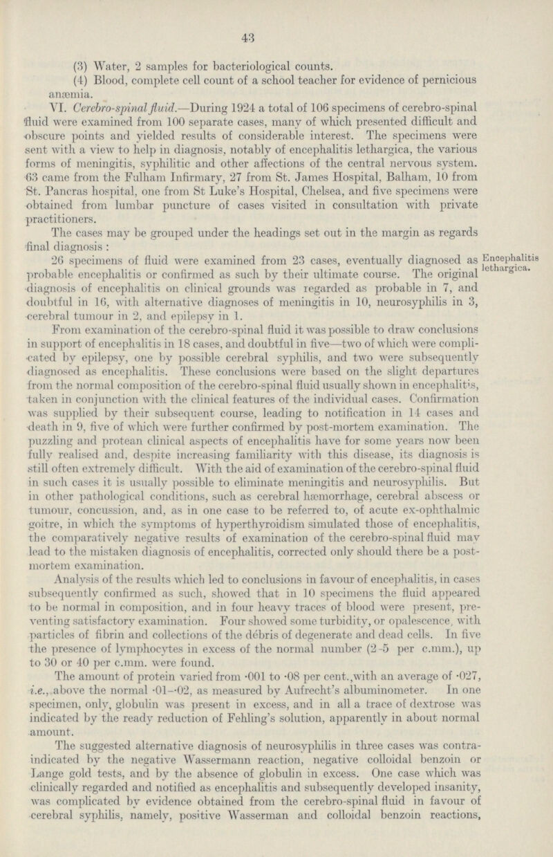 43 (3) Water, 2 samples for bacteriological counts. (4) Blood, complete cell count of a school teacher for evidence of pernicious anaemia. VI. Cerebrospinal fluid.—During 1924 a total of 106 specimens of cerebro-spinal fluid were examined from 100 separate cases, many of which presented difficult and obscure points and yielded results of considerable interest. The specimens were sent with a view to help in diagnosis, notably of encephalitis lethargica, the various forms of meningitis, syphilitic and other affections of the central nervous system. 63 came from the Fulham Infirmary, 27 from St. James Hospital, Balham, 10 from St. Pancras hospital, one from St Luke's Hospital, Chelsea, and five specimens were obtained from lumbar puncture of cases visited in consultation with private practitioners. The cases may be grouped under the headings set out in the margin as regards final diagnosis : Encephalitis lethargica. 26 specimens of fluid were examined from 23 cases, eventually diagnosed as probable encephalitis or confirmed as such by their ultimate course. The original diagnosis of encephalitis on clinical grounds was regarded as probable in 7, and doubtful in 16, with alternative diagnoses of meningitis in 10, neurosyphilis in 3, cerebral tumour in 2, and epilepsy in 1. From examination of the cerebro-spinal fluid it was possible to draw conclusions in support of encephalitis in 18 cases, and doubtful in five—two of which were compli cated by epilepsy, one by possible cerebral syphilis, and two were subsequently diagnosed as encephalitis. These conclusions were based on the slight departures from the normal composition of the cerebro-spinal fluid usually shown in encephalit's, taken in conjunction with the clinical features of the individual cases. Confirmation was supplied by their subsequent course, leading to notification in 14 cases and death in 9, five of which were further confirmed by post-mortem examination. The puzzling and protean clinical aspects of encephalitis have for some years now been fully realised and, despite increasing familiarity with this disease, its diagnosis is still often extremely difficult. With the aid of examination of the cerebro-spinal fluid in such cases it is usually possible to eliminate meningitis and neurosyphilis. But in other pathological conditions, such as cerebral haemorrhage, cerebral abscess or tumour, concussion, and, as in one case to be referred to, of acute ex-ophthalmic goitre, in which the symptoms of hyperthyroidism simulated those of encephalitis, the comparatively negative results of examination of the cerebro-spinal fluid may lead to the mistaken diagnosis of encephalitis, corrected only should there be a post mortem examination. Analysis of the results which led to conclusions in favour of encephalitis, in cases subsequently confirmed as such, showed that in 10 specimens the fluid appeared to be normal in composition, and in four heavy traces of blood were present, pre venting satisfactory examination. Four showed some turbidity, or opalescence, with particles of fibrin and collections of the debris of degenerate and dead cells. In five the presence of lymphocytes in excess of the normal number (2-5 per c.mm.), up to 30 or 40 per c.mm. were found. The amount of protein varied from .001 to .08 per cent.,with an average of .027, i.e., above the normal .01-.02, as measured by Aufrecht's albuminometer. In one specimen, only, globulin was present in excess, and in all a trace of dextrose was indicated by the ready reduction of Fehling's solution, apparently in about normal amount. The suggested alternative diagnosis of neurosyphilis in three cases was contra indicated by the negative Wassermann reaction, negative colloidal benzoin or Lange gold tests, and by the absence of globulin in excess. One case which was clinically regarded and notified as encephalitis and subsequently developed insanity, was complicated by evidence obtained from the cerebro-spinal fluid in favour of cerebral syphilis, namely, positive Wasserman and colloidal benzoin reactions,