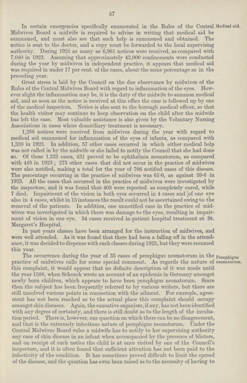 57 Medical aid. In certain emergencies specifically enumerated in the Rules of the Central Midwives Board a midwife is required to advise in writing that medical aid be summoned, and must also see that such help is summoned and obtained. The notice is sent to the doctor, and a copy must be forwarded to the local supervising authority. During 1924 as many as 6,961 notices were received, as compared with 7,040 in 1923. Assuming that approximately 42,000 confinements were conducted during the year by midwives in independent practice, it appears that medical aid was required in under 17 per cent. of the cases, about the same percentage as in the preceding year. Great stress is laid by the Council on the due observance by midwives of the Rules of the Central Midwives Board with regard to inflammation of the eyes. How ever slight the inflammation may be, it is the duty of the midwife to summon medical aid, and as soon as the notice is received at this office the case is followed up by one of the medical inspectors. Notice is also sent to the borough medical officer, so that the health visitor may continue to keep observation on the child after the midwife has left the case. Most valuable assistance is also given by the Voluntary Nursing Associations in cases where domiciliary treatment is necessary. 1,266 notices were received from midwives during the year with regard to medical aid summoned for inflammation of the eyes of infants, as compared with 1,339 in 1923. In addition, 57 other cases occurred in which either medical help was not called in by the midwife or she failed to notify the Council that she had done so. Of these 1,323 cases, 431 proved to be ophthalmia neonatorum, as compared with 449 in 1923; 275 other cases that did not occur in the practice of midwives were also notified, making a total for the year of 706 notified cases of this disease. The percentage occurring in the practice of midwives was 61.0, as against 59.6 in 1923. All the cases that occurred in the practice of midwives were investigated by the inspectors, and it was found that 403 were reported as completely cured, while 7 died. Impairment of the vision in both eyes occurred in 4 cases and of one eye also in 4 cases, whilst in 13 instances the result could not be ascertained owing to the removal of the patients. In addition, one unnotified case in the practice of mid wives was investigated in which there was damage to the eyes, resulting in impair ment of vision in one eye. 54 cases received in-patient hospital treatment at St. Margaret's Hospital. In past years classes have been arranged for the instruction of midwives, and were well attended. As it was found that there had been a falling off in the attend ance, it was decided to dispense with such classes during 1923, but they were resumed this year. Pemphigus neonatorum. The occurrence during the year of 35 cases of pemphigus neonatorum in the practice of midwives calls for some special comment. As regards the nature of this complaint, it would appear that no definite description of it was made until the year 1588, when Schenck wrote an account of an epidemic in Germany amongst newly born children, which appears to have been pemphigus neonatorum. Since then the subject has been frequently referred to by various writers, but there are still unsolved various points in connection with the ailment. For example, agree ment has not been reached as to the actual place this complaint should occupy amongst skin diseases. Again, the causative organism, if any, has not been identified with any degree of certainty, and there is still doubt as to the length of the incuba tion period. There is, however, one question on which there can be no disagreement, and that is the extremely infectious nature of pemphigus neonatorum. Under the Central Midwives Board rules a midwife has to notify to her supervising authority any case of skin disease in an infant when accompanied by the presence of blisters, and on receipt of such notice the child is at once visited by one of the Council's inspectors, and it is often found that sufficient attention has not been paid to the infectivity of the condition. It has sometimes proved difficult to limit the spread of the disease, and the question has even been raised as to the necessity of having to