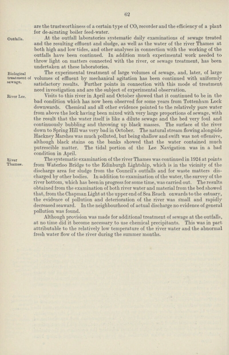 62 are the trustworthiness of a certain type of CO2 recorder and the efficiency of a plant for de-aerating boiler feed-water. Outfalls. At the outfall laboratories systematic daily examinations of sewage treated and the resulting effluent and sludge, as well as the water of the river Thames at both high and low tides, and other analyses in connection with the working of the outfalls have been continued. In addition much experimental work needed to throw light on matters connected with the river, or sewage treatment, has been undertaken at these laboratories. Biological treatment of sewage. The experimental treatment of large volumes of sewage, and, later, of large volumes of effluent by mechanical agitation has been continued with uniformly satisfactory results. Further points in connection with this mode of treatment need investigation and are the subject of experimental observation. river Lee. Visits to this river in April and October showed that it continued to be in the bad condition which has now been observed for some years from Tottenham Lock downwards. Chemical and all other evidence pointed to the relatively pure water from above the lock having been mixed with very large proportions of sewage, with the result that the water itself is like a dilute sewage and the bed very foul and continuously bubbling and throwing up black masses. The surface of the river down to Spring Hill was very bad in October. The natural stream flowing alongside Hackney Marshes was much polluted, but being shallow and swift was not offensive, although black stains on the banks showed that the water contained much putrescible matter. The tidal portion of the Lee Navigation was in a bad condition in April. River Thames. The systematic examination of the river Thames was continued in 1924 at points from Waterloo Bridge to the Edinburgh Lightship, which is in the vicinity of the discharge area for sludge from the Council's outfalls and for waste matters dis charged by other bodies. In addition to examination of the water, the survey of the river bottom, which has beenin progress for some time, was carried out. The results obtained from the examination of both river water and material from the bed showed that, from the Chapman Light at the upper end of Sea Reach onwards to the estuary, the evidence of pollution and deterioration of the river was small and rapidly decreased seaward. In the neighbourhood of actual discharge no evidence of general pollution was found. Although provision was made for additional treatment of sewage at the outfalls,, at no time did it become necessary to use chemical precipitants. This was in part attributable to the relatively low temperature of the river water and the abnormal fresh water flow of the river during the summer months.