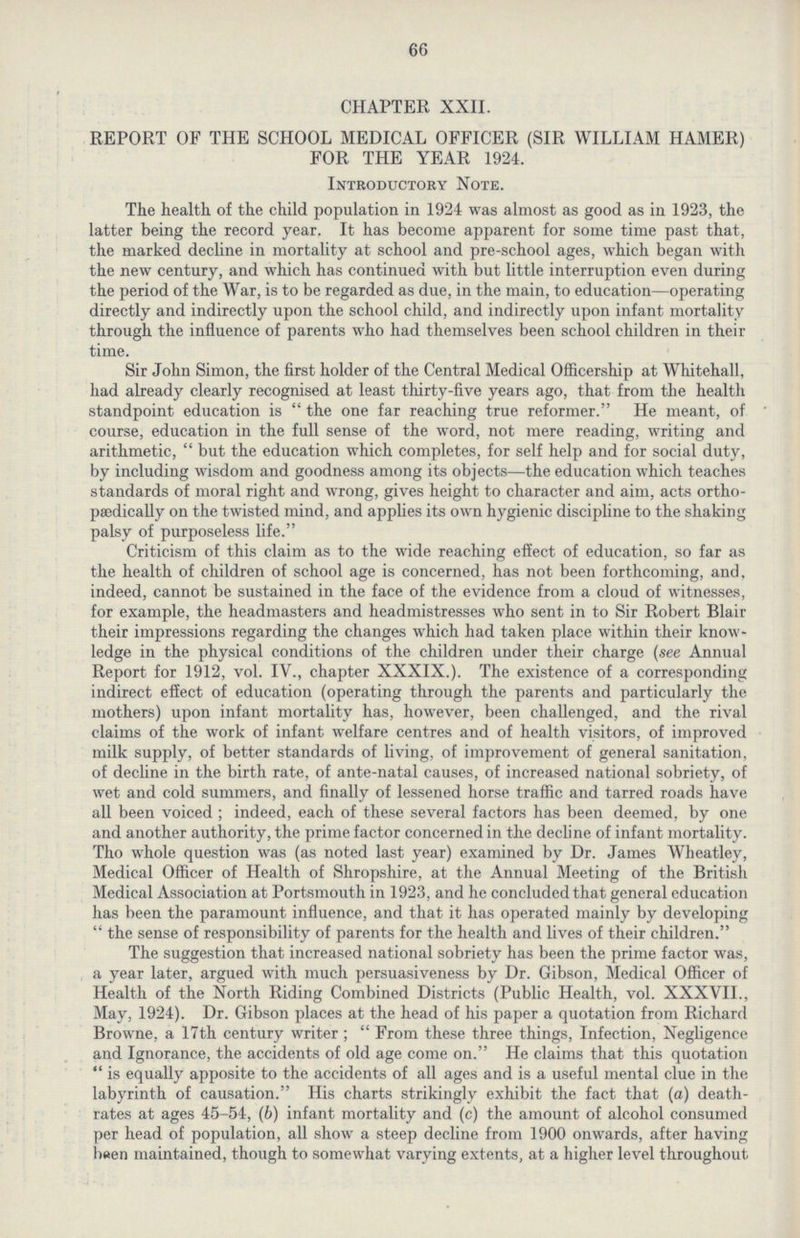 66 CHAPTER XXII. REPORT OF THE SCHOOL MEDICAL OFFICER (SIR WILLIAM HAMER) FOR THE YEAR 1924. Introductory Note. The health of the child population in 1924 was almost as good as in 1923, the latter being the record year. It has become apparent for some time past that, the marked decline in mortality at school and pre-school ages, which began with the new century, and which has continued with but little interruption even during the period of the War, is to be regarded as due, in the main, to education—operating directly and indirectly upon the school child, and indirectly upon infant mortality through the influence of parents who had themselves been school children in their time. Sir John Simon, the first holder of the Central Medical Officership at Whitehall, had already clearly recognised at least thirty-five years ago, that from the health standpoint education is  the one far reaching true reformer. He meant, of course, education in the full sense of the word, not mere reading, writing and arithmetic, but the education which completes, for self help and for social duty, by including wisdom and goodness among its objects—the education which teaches standards of moral right and wrong, gives height to character and aim, acts ortho paedically on the twisted mind, and applies its own hygienic discipline to the shaking palsy of purposeless life. Criticism of this claim as to the wide reaching effect of education, so far as the health of children of school age is concerned, has not been forthcoming, and, indeed, cannot be sustained in the face of the evidence from a cloud of witnesses, for example, the headmasters and headmistresses who sent in to Sir Robert Blair their impressions regarding the changes which had taken place within their know ledge in the physical conditions of the children under their charge (see Annual Report for 1912, vol. IV., chapter XXXIX.). The existence of a corresponding indirect effect of education (operating through the parents and particularly the mothers) upon infant mortality has, however, been challenged, and the rival claims of the work of infant welfare centres and of health visitors, of improved milk supply, of better standards of living, of improvement of general sanitation, of decline in the birth rate, of ante-natal causes, of increased national sobriety, of wet and cold summers, and finally of lessened horse traffic and tarred roads have all been voiced; indeed, each of these several factors has been deemed, by one and another authority, the prime factor concerned in the decline of infant mortality. Tho whole question was (as noted last year) examined by Dr. James Wheatley, Medical Officer of Health of Shropshire, at the Annual Meeting of the British Medical Association at Portsmouth in 1923, and he concluded that general education has been the paramount influence, and that it has operated mainly by developing the sense of responsibility of parents for the health and lives of their children. The suggestion that increased national sobriety has been the prime factor was, a year later, argued with much persuasiveness by Dr. Gibson, Medical Officer of Health of the North Riding Combined Districts (Public Health, vol. XXXVII., May, 1924). Dr. Gibson places at the head of his paper a quotation from Richard Browne, a 17th century writer; From these three things, Infection, Negligence and Ignorance, the accidents of old age come on. He claims that this quotation is equally apposite to the accidents of all ages and is a useful mental clue in the labyrinth of causation. His charts strikingly exhibit the fact that (a) death rates at ages 45-54, (b) infant mortality and (c) the amount of alcohol consumed per head of population, all show a steep decline from 1900 onwards, after having been maintained, though to somewhat varying extents, at a higher level throughout
