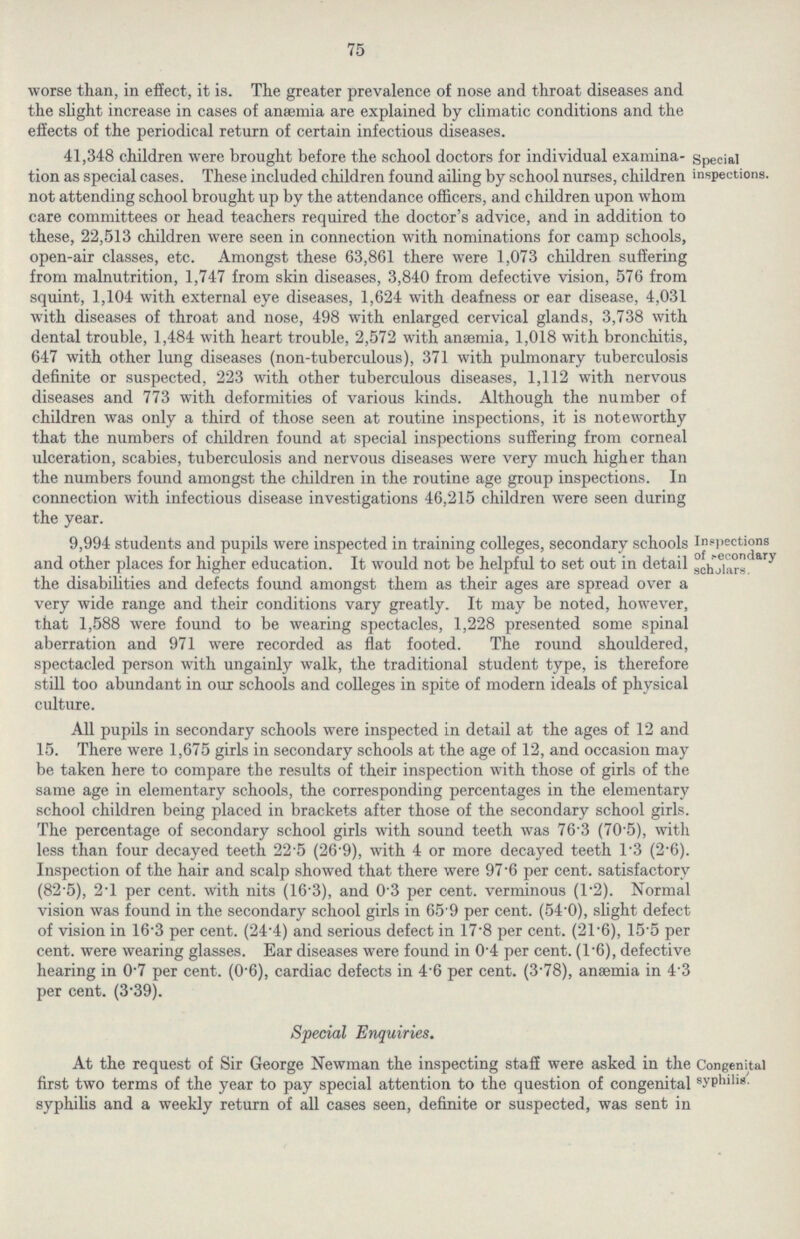 75 worse than, in effect, it is. The greater prevalence of nose and throat diseases and the slight increase in cases of anaemia are explained by climatic conditions and the effects of the periodical return of certain infectious diseases. Special inspections. 41,348 children were brought before the school doctors for individual examina tion as special cases. These included children found ailing by school nurses, children not attending school brought up by the attendance officers, and children upon whom care committees or head teachers required the doctor's advice, and in addition to these, 22,513 children were seen in connection with nominations for camp schools, open-air classes, etc. Amongst these 63,861 there were 1,073 children suffering from malnutrition, 1,747 from skin diseases, 3,840 from defective vision, 576 from squint, 1,104 with external eye diseases, 1,624 with deafness or ear disease, 4,031 with diseases of throat and nose, 498 with enlarged cervical glands, 3,738 with dental trouble, 1,484 with heart trouble, 2,572 with anaemia, 1,018 with bronchitis, 647 with other lung diseases (non-tuberculous), 371 with pulmonary tuberculosis definite or suspected, 223 with other tuberculous diseases, 1,112 with nervous diseases and 773 with deformities of various kinds. Although the number of children was only a third of those seen at routine inspections, it is noteworthy that the numbers of children found at special inspections suffering from corneal ulceration, scabies, tuberculosis and nervous diseases were very much higher than the numbers found amongst the children in the routine age group inspections. In connection with infectious disease investigations 46,215 children were seen during the year. Inspections of secondary scholars. 9,994 students and pupils were inspected in training colleges, secondary schools and other places for higher education. It would not be helpful to set out in detail the disabilities and defects found amongst them as their ages are spread over a very wide range and their conditions vary greatly. It may be noted, however, that 1,588 were found to be wearing spectacles, 1,228 presented some spinal aberration and 971 were recorded as flat footed. The round shouldered, spectacled person with ungainly walk, the traditional student type, is therefore still too abundant in our schools and colleges in spite of modern ideals of physical culture. All pupils in secondary schools were inspected in detail at the ages of 12 and 15. There were 1,675 girls in secondary schools at the age of 12, and occasion may be taken here to compare the results of their inspection with those of girls of the same age in elementary schools, the corresponding percentages in the elementary school children being placed in brackets after those of the secondary school girls. The percentage of secondary school girls with sound teeth was 76'3 (70.5), with less than four decayed teeth 22.5 (26.9), with 4 or more decayed teeth 1.3 (2.6). Inspection of the hair and scalp showed that there were 97.6 per cent. satisfactory (82.5), 2.1 per cent. with nits (16.3), and 0.3 per cent. verminous (1.2). Normal vision was found in the secondary school girls in 65.9 per cent. (54.0), slight defect of vision in 16.3 per cent. (24.4) and serious defect in 17.8 per cent. (21.6), 155 per cent. were wearing glasses. Ear diseases were found in 0.4 per cent. (1.6), defective hearing in 0.7 per cent. (0.6), cardiac defects in 4.6 per cent. (3.78), anaemia in 43 per cent. (3.39). Special Enquiries. Congenital syphilis. At the request of Sir George Newman the inspecting staff were asked in the first two terms of the year to pay special attention to the question of congenital syphilis and a weekly return of all cases seen, definite or suspected, was sent in