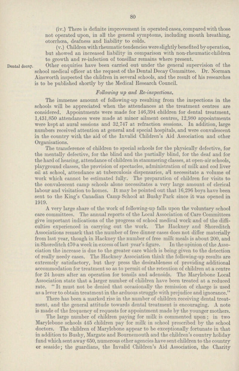 80 (iv.) There is definite improvement in operated cases, compared with those not operated upon, in all the general symptoms, including mouth breathing, otorrhoea, deafness and liability to colds. (v.) Children with rheumatic tendencies were slightly benefited by operation, but showed an increased liability in comparison with non-rheumatic children to growth and re-infection of tonsillar remains where present. Dental decay. Other enquiries have been carried out under the general supervision of the school medical officer at the request of the Dental Decay Committee. Dr. Norman Ainsworth inspected the children in several schools, and the result of his researches is to be published shortly by the Medical Research Council. Following up and Re-inspections. The immense amount of following-up resulting from the inspections in the schools will be appreciated when the attendances at the treatment centres are considered. Appointments were made for 146,394 children for dental treatment, 1,431,850 attendances were made at minor ailment centres, 12,980 appointments were kept at aural sessions and 32,747 at refraction sessions. In addition, large numbers received attention at general and special hospitals, and were convalescent in the country with the aid of the Invalid Children's Aid Association and other Organisations. The transference of children to special schools for the physically defective, for the mentally defective, for the blind and the partially blind, for the deaf and for the hard of hearing, attendance of children in stammering classes, at open-air schools, playground classes, the provision of spectacles, administration of milk and cod liver oil at school, attendance at tuberculosis dispensaries, all necessitate a volume of work which cannot be estimated fully. The preparation of children for visits to the convalescent camp schools alone necessitates a very large amount of clerical labour and visitation to homes. It may be pointed out that 16,296 boys have been sent to the King's Canadian Camp School at Bushy Park since it was opened in 1919. A very large share of the work of following-up falls upon the voluntary school care committees. The annual reports of the Local Association of Care Committees give important indications of the progress of school medical work and of the diffi culties experienced in carrying out the work. The Hackney and Shoreditch Associations remark that the number of free dinner cases does not differ materially from last year, though in Hackney the number of free milk meals is about 200, and in Shoreditch 470 a week in excess of last year's figure. In the opinion of the Asso ciation the increase is due to the greater care which is being given to the detection of really needy cases. The Hackney Association think the following-up results are extremely satisfactory, but they press the desirableness of providing additional accommodation for treatment so as to permit of the retention of children at a centre for 24 hours after an operation for tonsils and adenoids. The Marylebone Local Association state that a larger number of children have been treated at a reduced rate.  It must not be denied that occasionally the remission of charge is used as a lever to obtain treatment in the arduous struggle with prejudice and ignorance. There has been a marked rise in the number of children receiving dental treat ment, and the general attitude towards dental treatment is encouraging. A note is made of the frequency of requests for appointment made by the younger mothers. The large number of children paying for milk is commented upon; in two Marylebone schools 445 children pay for milk in school prescribed by the school doctors. The children of Marylebone appear to be exceptionally fortunate in that in addition to Bushy, Margate and Bournemouth and the children's country holiday fund which sent away 650, numerous other agencies have sent children to the country or seaside; the guardians, the Invalid Children's Aid Association, the Charity