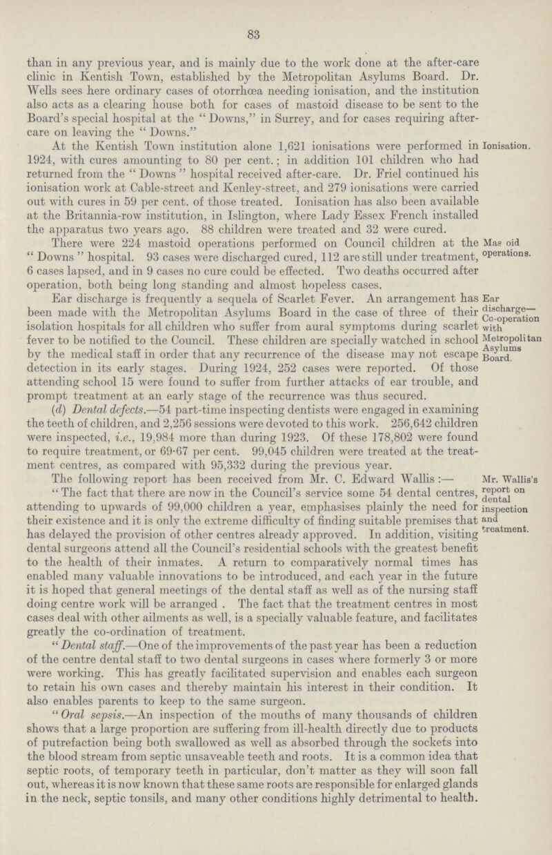 83 than in any previous year, and is mainly due to the work done at the after-care clinic in Kentish Town, established by the Metropolitan Asylums Board. Dr. Wells sees here ordinary cases of otorrhœa needing ionisation, and the institution also acts as a clearing house both for cases of mastoid disease to be sent to the Board's special hospital at the Downs, in Surrey, and for cases requiring after care on leaving the  Downs. Ionisation. At the Kentish Town institution alone 1,621 ionisations were performed in 1924, with cures amounting to 80 per cent.; in addition 101 children who had returned from the Downs hospital received after-care. Dr. Friel continued his ionisation work at Cable-street and Kenley-street, and 279 ionisations were carried out with cures in 59 per cent. of those treated. Ionisation has also been available at the Britannia-row institution, in Islington, where Lady Essex French installed the apparatus two Years age. 88 children were treated and 32 were cured. Mas oid operations. There were 224 mastoid operations performed on Council children at the Downs hospital. 93 cases were discharged cured, 112 are still under treatment, 6 cases lapsed, and in 9 cases no cure could be effected. Two deaths occurred after operation, both being long standing and almost hopeless cases. Ear discharge— Co-operation with Metropolitan Asylums Board. Ear discharge is frequently a sequela of Scarlet Fever. An arrangement has been made with the Metropolitan Asylums Board in the case of three of their isolation hospitals for all children who suffer from aural symptoms during scarlet fever to be notified to the Council. These children are specially watched in school by the medical staff in order that any recurrence of the disease may not escape detection in its early stages. During 1924, 252 cases were reported. Of those attending school 15 were found to suffer from further attacks of ear trouble, and prompt treatment at an early stage of the recurrence was thus secured. (d) Dental defects.—54 part-time inspecting dentists were engaged in examining the teeth of children, and 2,256 sessions were devoted to this work. 256,642 children were inspected, i.e., 19,984 more than during 1923. Of these 178,802 were found to require treatment, or 69.67 per cent. 99,045 children were treated at the treat ment centres, as compared with 95,332 during the previous year. Mr. Wallis's report on dental inspection and treatment. The following report has been received from Mr. C. Edward Wallis:— The fact that there are now in the Council's service some 54 dental centres, attending to upwards of 99,000 children a year, emphasises plainly the need for their existence and it is only the extreme difficulty of finding suitable premises that has delayed the provision of other centres already approved. In addition, visiting dental surgeons attend all the Council's residential schools with the greatest benefit to the health of their inmates. A return to comparatively normal times has enabled many valuable innovations to be introduced, and each year in the future it is hoped that general meetings of the dental staff as well as of the nursing staff doing centre work will be arranged . The fact that the treatment centres in most cases deal with other ailments as well, is a specially valuable feature, and facilitates greatly the co-ordination of treatment. Dental staff.—One of the improvements of the past year has been a reduction of the centre dental staff to two dental surgeons in cases where formerly 3 or more were working. This has greatly facilitated supervision and enables each surgeon to retain his own cases and thereby maintain his interest in their condition. It also enables parents to keep to the same surgeon. Oral sepsis.—An inspection of the mouths of many thousands of children shows that a large proportion are suffering from ill-health directly due to products of putrefaction being both swallowed as well as absorbed through the sockets into the blood stream from septic unsaveable teeth and roots. It is a common idea that septic roots, of temporary teeth in particular, don't matter as they will soon fall out, whereas it is now known that these same roots are responsible for enlarged glands in the neck, septic tonsils, and many other conditions highly detrimental to health.