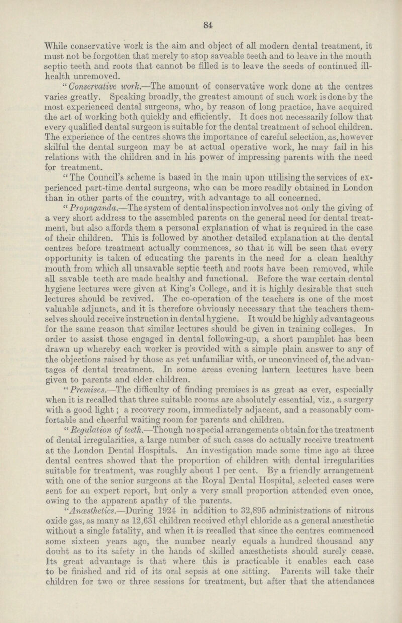 84 While conservative work is the aim and object of all modern dental treatment, it must not be forgotten that merely to stop saveable teeth and to leave in the mouth septic teeth and roots that cannot be filled is to leave the seeds of continued ill health unremoved. Conservative work.—The amount of conservative work done at the centres varies greatly. Speaking broadly, the greatest amount of such work is done by the most experienced dental surgeons, who, by reason of long practice, have acquired the art of working both quickly and efficiently. It does not necessarily follow that every qualified dental surgeon is suitable for the dental treatment of school children. The experience of the centres shows the importance of careful selection, as, however skilful the dental surgeon may be at actual operative work, he may fail in his relations with the children and in his power of impressing parents with the need for treatment. The Council's scheme is based in the main upon utilising the services of ex perienced part-time dental surgeons, who can be more readily obtained in London than in other parts of the country, with advantage to all concerned. Propaganda.—The system of dental inspection involves not only the giving of a very short address to the assembled parents on the general need for dental treat ment, but also affords them a personal explanation of what is required in the case of their children. This is followed by another detailed explanation at the dental centres before treatment actually commences, so that it will be seen that every opportunity is taken of educating the parents in the need for a clean healthy mouth from which all unsavable septic teeth and roots have been removed, while all savable teeth are made healthy and functional. Before the war certain dental hygiene lectures were given at King's College, and it is highly desirable that such lectures should be revived. The co-operation of the teachers is one of the most valuable adjuncts, and it is therefore obviously necessary that the teachers them selves should receive instruction in dental hygiene. It would be highly advantageous for the same reason that similar lectures should be given in training colleges. In order to assist those engaged in dental following-up, a short pamphlet has been drawn up whereby each worker is provided with a simple plain answer to any of the objections raised by those as yet unfamiliar with, or unconvinced of, the advan tages of dental treatment. In some areas evening lantern lectures have been given to parents and elder children. Premises.—The difficulty of finding premises is as great as ever, especially when it is recalled that three suitable rooms are absolutely essential, viz., a surgery with a good light; a recovery room, immediately adjacent, and a reasonably com fortable and cheerful waiting room for parents and children. Regulation of teeth.—Though no special arrangements obtain for the treatment of dental irregularities, a large number of such cases do actually receive treatment at the London Dental Hospitals. An investigation made some time ago at three dental centres showed that the proportion of children with dental irregularities suitable for treatment, was roughly about 1 per cent. By a friendly arrangement with one of the senior surgeons at the Royal Dental Hospital, selected cases were sent for an expert report, but only a very small proportion attended even once, owing to the apparent apathy of the parents. Anœsthetics.—During 1924 in addition to 32,895 administrations of nitrous oxide gas, as many as 12,631 children received ethyl chloride as a general anaesthetic without a single fatality, and when it is recalled that since the centres commenced some sixteen years ago, the number nearly equals a hundred thousand any doubt as to its safety in the hands of skilled anaesthetists should surely cease. Its great advantage is that where this is practicable it enables each case to be finished and rid of its oral sepsis at one sitting. Parents will take their children for two or three sessions for treatment, but after that the attendances
