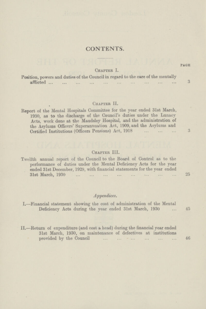 CONTENTS. PAGE Chapter I. Position, powers and duties of the Council in regard to the care of the mentally afflicted 3 Chapter II. Report of the Mental Hospitals Committee for the year ended 31st March, 1930, as to the discharge of the Council's duties under the Lunacy Acts, work done at the Maudsley Hospital, and the administration of the Asylums Officers' Superannuation Act, 1909, and the Asylums and Certified Institutions (Officers Pensions) Act, 1918 3 Chapter III. Twelfth annual report of the Council to the Board of Control as to the performance of duties under the Mental Deficiency Acts for the year ended 31st December, 1929, with financial statements for the year ended 31st March, 1930 25 Appendices. I.—Financial statement showing the cost of administration of the Mental Deficiency Acts during the year ended 31st March, 1930 ... 45 II.—Return of expenditure (and cost a head) during the financial year ended 31st March, 1930, on maintenance of defectives at institutions provided by the Council 46