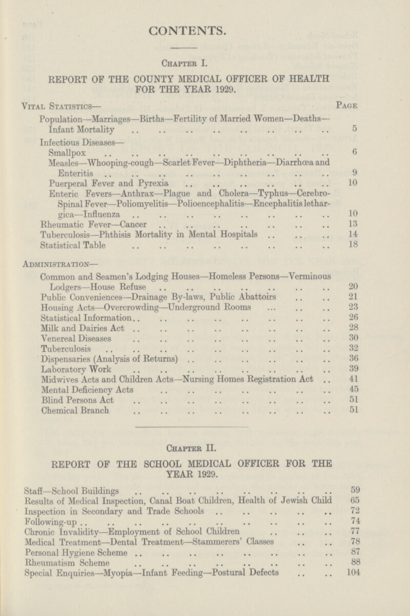 CONTENTS. Chapter I. REPORT OF THE COUNTY MEDICAL OFFICER OF HEALTH FOR THE YEAR 1929. Vital Statistics— Page Population—Marriages—Births—Fertility of Married Women—Deaths— Infant Mortality 5 Infectious Diseases— Smallpox 6 Measles—Whooping-cough—Scarlet Fever—Diphtheria—Diarrhœa and Enteritis 9 Puerperal Fever and Pyrexia 10 Enteric Fevers—Anthrax—Plague and Cholera—Typhus—Cerebro spinal Fever—Poliomyelitis—Polioencephalitis—Encephalitis lethar¬ gica—Influenza 10 Rheumatic Fever—Cancer 13 Tuberculosis—Phthisis Mortality in Mental Hospitals 14 Statistical Table 18 Administration— Common and Seamen's Lodging Houses—Homeless Persons—Verminous Lodgers—House Refuse 20 Public Conveniences—Drainage By-laws, Public Abattoirs 21 Housing Acts—Overcrowding—Underground Rooms 23 Statistical Information 26 Milk and Dairies Act 28 Venereal Diseases 30 Tuberculosis 32 Dispensaries (Analysis of Returns) 36 Laboratory Work 39 Midwives Acts and Children Acts—Nursing Homes Registration Act41 Mental Deficiency Acts 45 Blind Persons Act 51 Chemical Branch 51 Chapter II. REPORT OF THE SCHOOL MEDICAL OFFICER FOR THE YEAR 1929. Staff—School Buildings 59 Results of Medical Inspection, Canal Boat Children, Health of Jewish Child 65 Inspection in Secondary and Trade Schools 72 Following-up74 Chronic Invalidity—Employment of School Children 77 Medical Treatment—Dental Treatment—Stammerers' Classes 78 Personal Hygiene Scheme 87 Rheumatism Scheme 88 Special Enquiries—Myopia—Infant Feeding—Postural Defects 104