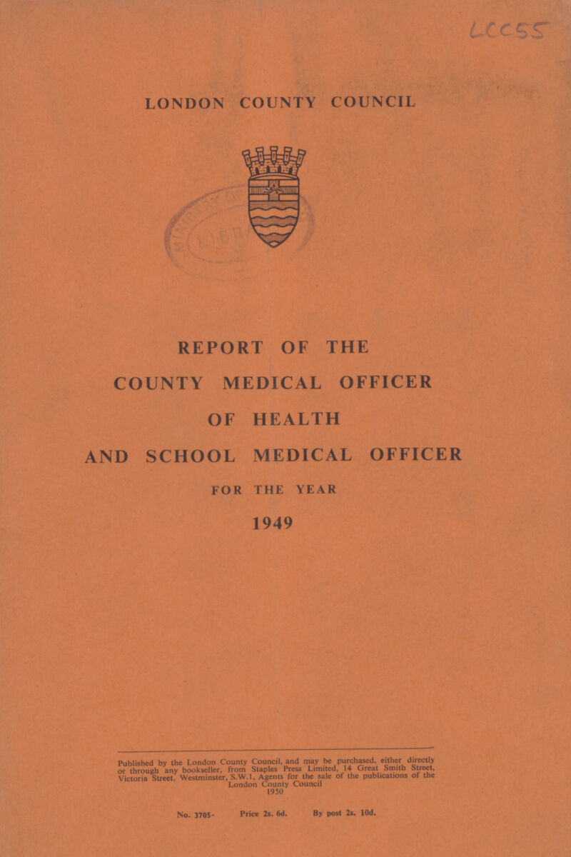 LCC 55. LONDON COUNTY COUNCIL REPORT OF THE COUNTY MEDICAL OFFICER OF HEALTH AND SCHOOL MEDICAL OFFICER FOR THE YEAR 1949 Published by the London County Council, and may be purchased, either directly or through any bookseller, from Staples Press Limited, 14 Great Smith Street, Victoria Street, Westminster, S.W.1, Agents for the sale of the publications of the London County Council 1950 No. 3705. Price 2s. 6d. By post 2s. 10d.