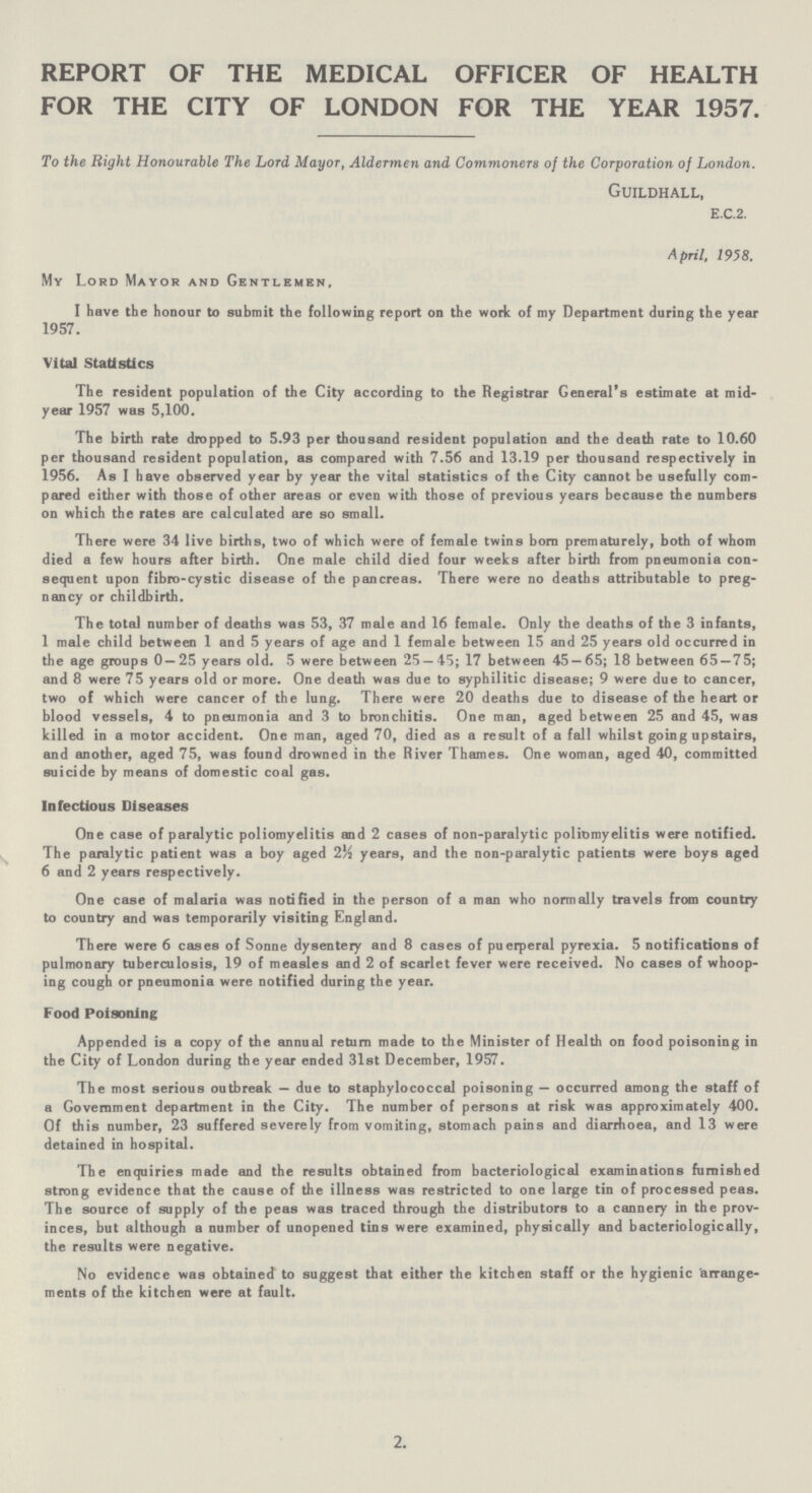 REPORT OF THE MEDICAL OFFICER OF HEALTH FOR THE CITY OF LONDON FOR THE YEAR 1957. To the Right Honourable The Lord Mayor, Aldermen and Commoners of the Corporation of London. Guildhall, e.c.2. April. 1958. My Lord Mayor and Gentlemen, I have the honour to submit the following report on the work of my Department during the year 1957. Vital Statistics The resident population of the City according to the Registrar General's estimate at mid year 1957 was 5,100. The birth rate dropped to 5.93 per thousand resident population and the death rate to 10.60 per thousand resident population, as compared with 7.56 and 13.19 per thousand respectively in 1956. As I have observed year by year the vital statistics of the City cannot be usefully com pared either with those of other areas or even with those of previous years because the numbers on which the rates are calculated are so small. There were 34 live births, two of which were of female twins born prematurely, both of whom died a few hours after birth. One male child died four weeks after birth from pneumonia con sequent upon fibro-cystic disease of the pancreas. There were no deaths attributable to preg nancy or childbirth. The total number of deaths was 53, 37 male and 16 female. Only the deaths of the 3 infants, 1 male child between 1 and 5 years of age and 1 female between 15 and 25 years old occurred in the age groups 0—25 years old. 5 were between 25 — 45; 17 between 45 — 65; 18 between 65 — 75; and 8 were 75 years old or more. One death was due to syphilitic disease; 9 were due to cancer, two of which were cancer of the lung. There were 20 deaths due to disease of the heart or blood vessels, 4 to pneumonia and 3 to bronchitis. One man, aged between 25 and 45, was killed in a motor accident. One man, aged 70, died as a result of a fall whilst going upstairs, and another, aged 75, was found drowned in the River Thames. One woman, aged 40, committed suicide by means of domestic coal gas. Infectious Diseases One case of paralytic poliomyelitis and 2 cases of non-paralytic poliomyelitis were notified. The paralytic patient was a boy aged 2½ years, and the non-paralytic patients were boys aged 6 and 2 years respectively. One case of malaria was notified in the person of a man who normally travels from country to country and was temporarily visiting England. There were 6 cases of Sonne dysentery and 8 cases of puerperal pyrexia. 5 notifications of pulmonary tuberculosis, 19 of measles and 2 of scarlet fever were received. No cases of whoop ing cough or pneumonia were notified during the year. Food Poisoning Appended is a copy of the annual return made to the Minister of Health on food poisoning in the City of London during the year ended 31st December, 1957. The most serious outbreak — due to staphylococcal poisoning — occurred among the staff of a Government department in the City. The number of persons at risk was approximately 400. Of this number, 23 suffered severely from vomiting, stomach pains and diarrhoea, and 13 were detained in hospital. The enquiries made and the results obtained from bacteriological examinations furnished strong evidence that the cause of the illness was restricted to one large tin of processed peas. The source of supply of the peas was traced through the distributors to a cannery in the prov inces, but although a number of unopened tins were examined, physically and bacteriologically, the results were negative. No evidence was obtained to suggest that either the kitchen staff or the hygienic arrange ments of the kitchen were at fault. 2.