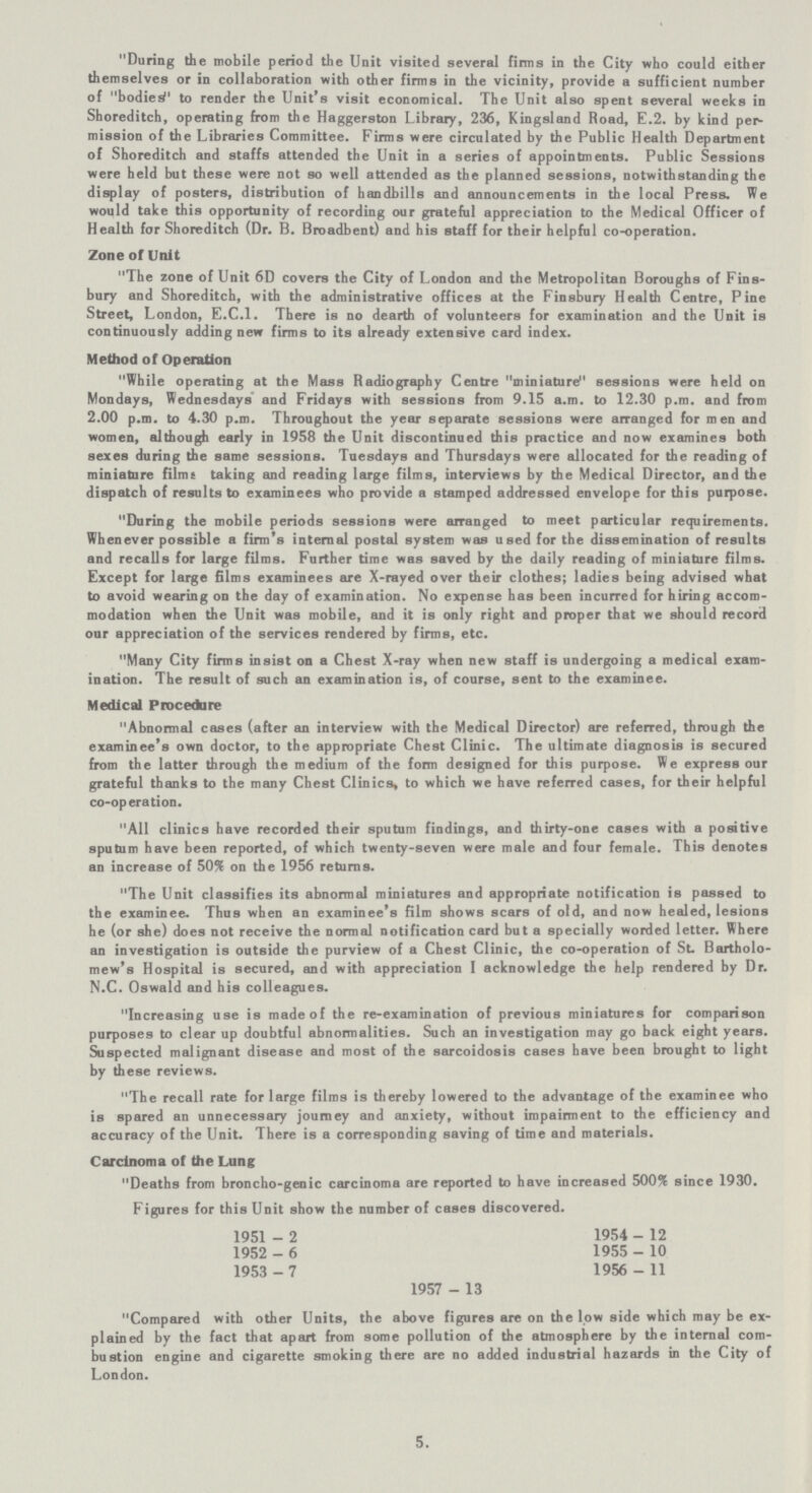 During the mobile period the Unit visited several firms in the City who could either themselves or in collaboration with other firms in the vicinity, provide a sufficient number of bodied1 to render the Unit's visit economical. The Unit also spent several weeks in Shoreditch, operating from the Haggerston Library, 236, Kingsland Road, E.2. by kind per mission of the Libraries Committee. Firms were circulated by the Public Health Department of Shoreditch and staffs attended the Unit in a series of appointments. Public Sessions were held but these were not so well attended as the planned sessions, notwithstanding the display of posters, distribution of handbills and announcements in the local Press. We would take this opportunity of recording our grateful appreciation to the Medical Officer of Health for Shoreditch (Dr. B. Broadbent) and his staff for their helpful co-operation. Zone of Unit The zone of Unit 6D covers the City of London and the Metropolitan Boroughs of Fins bury and Shoreditch, with the administrative offices at the Finsbury Health Centre, Pine Street, London, E.C.I. There is no dearth of volunteers for examination and the Unit is continuously adding new firms to its already extensive card index. Method of Operation While operating at the Mass Radiography Centre miniature sessions were held on Mondays, Wednesdays and Fridays with sessions from 9.15 a.m. to 12.30 p.m. and from 2.00 p.m. to 4.30 p.m. Throughout the year separate sessions were arranged for men and women, although early in 1958 the Unit discontinued this practice and now examines both sexes during the same sessions. Tuesdays and Thursdays were allocated for the reading of miniature films taking and reading large films, interviews by the Medical Director, and the dispatch of results to examinees who provide a stamped addressed envelope for this purpose. During the mobile periods sessions were arranged to meet particular requirements. Whenever possible a firm's internal postal system was used for the dissemination of results and recalls for large films. Further time was saved by the daily reading of miniature films. Except for large films examinees are X-rayed over their clothes; ladies being advised what to avoid wearing on the day of examination. No expense has been incurred for hiring accom modation when the Unit was mobile, and it is only right and proper that we should record our appreciation of the services rendered by firms, etc. Many City firms insist on a Chest X-ray when new staff is undergoing a medical exam ination. The result of such an examination is, of course, sent to the examinee. Medical Procedure Abnormal cases (after an interview with the Medical Director) are referred, through the examinee's own doctor, to the appropriate Chest Clinic. The ultimate diagnosis is secured from the latter through the medium of the fonn designed for this purpose. We express our grateful thanks to the many Chest Clinics, to which we have referred cases, for their helpful co-operation. All clinics have recorded their sputum findings, and thirty-one cases with a positive sputum have been reported, of which twenty-seven were male and four female. This denotes an increase of 50% on the 1956 returns. The Unit classifies its abnormal miniatures and appropriate notification is passed to the examinee. Thus when an examinee's film shows scars of old, and now healed, lesions he (or she) does not receive the normal notification card but a specially worded letter. Where an investigation is outside the purview of a Chest Clinic, the co-operation of St. Bartholo mew's Hospital is secured, and with appreciation I acknowledge the help rendered by Dr. N.C. Oswald and his colleagues. Increasing use is made of the re-examination of previous miniatures for comparison purposes to clear up doubtful abnormalities. Such an investigation may go back eight years. Suspected malignant disease and most of the sarcoidosis cases have been brought to light by these reviews. The recall rate for large films is thereby lowered to the advantage of the examinee who is spared an unnecessary journey and anxiety, without impairment to the efficiency and accuracy of the Unit. There is a corresponding saving of time and materials. Carcinoma of the Lung Deaths from broncho-genic carcinoma are reported to have increased 500% since 1930. Figures for this Unit show the number of cases discovered. 1951-2 1954-12 1952-6 1955-10 1953-7 1956-11 1957-13 Compared with other Units, the above figures are on the low side which may be ex plained by the fact that apart from some pollution of the atmosphere by the internal com bustion engine and cigarette smoking there are no added industrial hazards in the City of London. 5.