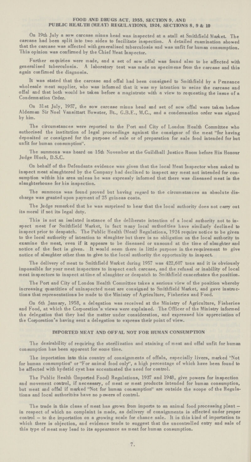 FOOD AND DRUGS ACT, 1955, SECTION 9, AND PUBLIC HEALTH (MEAT) REGULATIONS, 1924, SECTIONS 8, 9 & 10 On 19th July a sow carcase minus head was inspected at a stall at Smithfield Market. The carcase had been split into two sides to facilitate inspection. A detailed examination showed that the carcase was affected with generalised tuberculosis and was unfit for human consumption. This opinion was confirmed by the Chief Meat Inspector. Further enquiries were made, and a set of sow offal was found also to be affected with generalised tuberculosis. A laboratory test was made on specimens from the carcase and this again confirmed the diagnosis. It was stated that the carcase and offal had been consigned to Smithfield by a Penzance wholesale meat supplier, who was informed that it was my intention to seize the carcase and offal and that both would be taken before a magistrate with a view to requesting the issue of a Condemnation Order. On 31st July, 1957, the sow carcase minus head and set of sow offal were taken before Alderman Sir Noel Vansittart Bowater, Bt., G.B.E., M.C., and a condemnation order was signed by him. The circumstances were reported to the Port and City of London Health Committee who authorised the institution of legal proceedings against the consignor of the meat for having deposited or consigned for the purpose of sale or of preparation for sale food intended for but unfit for human consumption. The summons was heard on 15th November at the Guildhall Justice Room before His Honour Judge Block, D.S.C. On behalf of the Defendants evidence was given that the local Meat Inspector when asked to inspect meat slaughtered by the Company had declined to inspect any meat not intended for con sumption within his area unless he was expressly informed that there was diseased meat in the slaughterhouse for his inspection. The summons was found proved but having regard to the circumstances an absolute dis charge was granted upon payment of 25 guineas costs. The Judge remarked that he was surprised to hear that the local authority does not carry out its moral if not its legal duty. This is not an isolated instance of the deliberate intention of a local authority not to in spect meat for Smithfield Market, in fact many local authorities have similarly declined to inspect prior to despatch. The Public Health (Meat) Regulations, 1924 require notice to be given to the local authority of intention to slaughter but there is no obligation on the local authority to examine the meat, even if it appears to be diseased or unsound at the time of slaughter and notice of the fact is given. It would seem there is little purpose in the requirement to give notice of slaughter other than to give to the local authority the opportunity to inspect The delivery of meat to Smithfield Market during 1957 was 422,607 tons and it is obviously impossible for your meat inspectors to inspect each carcase, and the refusal or inability of local meat inspectors to inspect at time of slaughter or despatch to Smithfield exacerbates the position. The Port and City of London Health Committee takes a serious view of the position whereby increasing quantities of uninspected meat are consigned to Smithfield Market, and gave instruc tions that representations be made to the Ministry of Agriculture, Fisheries and Food. On 6th January, 1958, a delegation was received at the Ministry of Agriculture, Fisheries and Food, at which the Corporation's views were explained. The Officer of the Ministry informed the delegation that they had the matter under consideration, and expressed his appreciation of the Corporation's having sent a delegation to express their point of view. IMPORTED MEAT AND OFFAL NOT FOR HUMAN CONSUMPTION The desirability of requiring the sterilization and staining of meat and offal unfit for human consumption has been apparent for some time. The importation into this country of consignments of offals, especially livers, marked Not for human consumption or For animal food only, a high percentage of which have been found to be affected with hydatid cyst has accentuated the need for control. The Public Health (Imported Food) Regulations, 1937 and 1948, give powers for inspection and movement control, if necessary, of meat or meat products intended for human consumption, but meat and offal if marked Not for human consumption are outside the scope of the Regula tions and local authorities have no powers of control. The trade in this class of meat has grown from imports to an animal food processing plant — in respect of which no complaint is made, as delivery of consignments is effected under proper control — to the importation on a growing scale for chance sale. It is this kind of importation to which there is objection, and evidence tends to suggest that the uncontrolled entry and sale of this type of meat may lead to its appearance as meat for human consumption. 7.