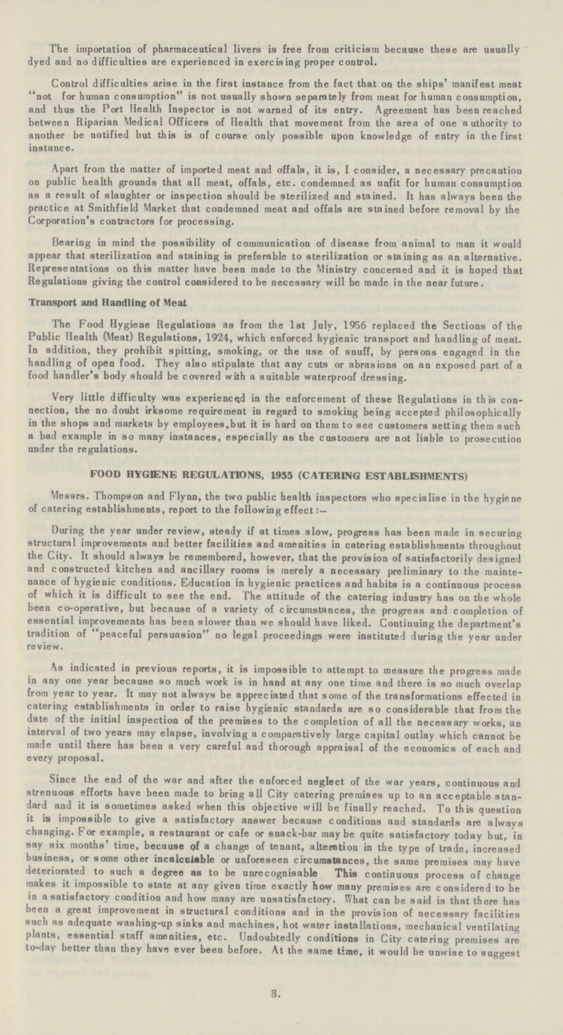 The importation of pharmaceutical livers is free from criticism because these are usually dyed and no difficulties are experienced in exercising proper control. Control difficulties arise in the first instance from the fact that on the ships' manifest meat not for human consumption is not usually shown separately from meat for human consumption, and thus the Port Health Inspector is not warned of its entry. Agreement has been reached between Riparian Medical Officers of Health that movement from the area of one authority to another be notified but this is of course only possible upon knowledge of entry in the first instance. Apart from the matter of imported meat and offals, it is, I consider, a necessary precaution on public health grounds that all meat, offals, etc. condemned as unfit for human consumption as a result of slaughter or inspection should be sterilized and stained. It has always been the practice at Smithfield Market that condemned meat and offals are stained before removal by the Corporation's contractors for processing. Bearing in mind the possibility of communication of disease from animal to man it would appear that sterilization and staining is preferable to sterilization or staining as an alternative. Representations on this matter have been made to the Ministry concerned and it is hoped that Regulations giving the control considered to be necessary will be made in the near future. Transport and Handling of Meat The Food Hygiene Regulations as from the 1st July, 1956 replaced the Sections of the Public Health (Meat) Regulations, 1924, which enforced hygienic transport and handling of meat. In addition, they prohibit spitting, smoking, or the use of snuff, by persons engaged in the handling of open food. They also stipulate that any cuts or abrasions on an exposed part of a food handler's body should be covered with a suitable waterproof dressing. Very little difficulty was experienced in the enforcement of these Regulations in this con nection, the no doubt irksome requirement in regard to smoking being accepted philosophically in the shops and markets by employees,but it is hard on them to see customers setting them such a bad example in so many instances, especially as the customers are not liable to prosecution under the regulations. FOOD HYGIENE REGULATIONS, 1955 (CATERING ESTABLISHMENTS) Messrs. Thompson and Flynn, the two public health inspectors who specialise in the hygiene of catering establishments, report to the following effect During the year under review, steady if at times slow, progress has been made in securing structural improvements and better facilities and amenities in catering establishments throughout the City. It should always be remembered, however, that the provision of satisfactorily designed and constructed kitchen and ancillary rooms is merely a necessary preliminary to the mainte nance of hygienic conditions. Education in hygienic practices and habits is a continuous process of which it is difficult to see the end. The attitude of the catering industry has on the whole been co-operative, but because of a variety of circumstances, the progress and completion of essential improvements has been slower than we should have liked. Continuing the department's tradition of peaceful persuasion no legal proceedings were instituted during the year under review. As indicated in previous reports, it is impossible to attempt to measure the progress made in any one year because so much work is in hand at any one time and there is so much overlap from year to year. It may not always be appreciated that some of the transformations effected in catering establishments in order to raise hygienic standards are so considerable that from the date of the initial inspection of the premises to the completion of all the necessary works, an interval of two years may elapse, involving a comparatively large capital outlay which cannot be made until there has been a very careful and thorough appraisal of the economics of each and every proposal. Since the end of the war and after the enforced neglect of the war years, continuous and strenuous efforts have been made to bring all City catering premises up to an acceptable stan dard and it is sometimes asked when this objective will be finally reached. To this question it is impossible to give a satisfactory answer because conditions and standards are always changing. For example, a restaurant or cafe or snack-bar maybe quite satisfactory today but, in say six months' time, because pf a change of tenant, alteration in the type of trade, increased business, or some other incalculable or unforeseen circumstances, the same premises may have deteriorated to such a degree as to be unrecognisable This continuous process of change makes it impossible to state at any given time exactly how many premises are considered to be in a satisfactory condition and how many are unsatisfactory. What can be said is that there has been a great improvement in structural conditions and in the provision of necessary facilities such as adequate washing-up sinks and machines, hot water installations, mechanical ventilating plants, essential staff amenities, etc. Undoubtedly conditions in City catering premises are to-day better than they have ever been before. At the same time, it would be unwise to suggest 8.
