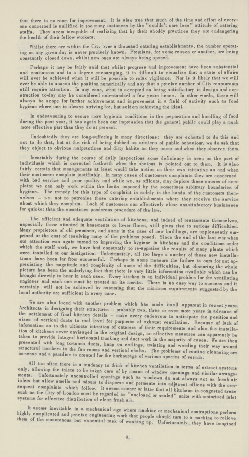 that there is no room for improvement. It is also true that much of the time and effort of every one concerned is nullified in too many instances by the couldn't care less attitude of catering staffs. They seem incapable of realizing that by their shoddy practices they are endangering the health of their fellow workers. Whilst there are within the City over a thousand catering establishments, the number operat ing on any given day is never precisely known. Premises, for some reason or another, are being constantly closed down, whilst new ones are always being opened. Perhaps it may be fairly said that whilst progress and improvement have been substantial and continuous and to a degree encouraging, it is difficult to visualize that a state of affairs will ever be achieved when it will be possible to relax vigilance. Nor is it likely that we will ever be able to assess the position numerically and say that a precise number of City restaurants still require attention. In any case, what is accepted as being satisfactory in design and con struction to-day may be considered sub-standard a few years hence. In other words, there will always be scope for further achievement and improvement in a field of activity such as food hygiene where one is always striving for, but seldom achieving the ideal. In endeavouring to secure more hygienic conditions in the preparation and handling of food during the past year, it has again been our impression that the general public could play a much more effective part than they do at present. Undoubtedly they are long-suffering in many directions; they are exhorted to do this and not to do that, but at the risk of being dubbed as arbiters of public behaviour, we do ask that they object to obvious malpractices and dirty habits as they occur and when they observe them. Invariably during the course of daily inspections some deficiency is seen on the part of individuals which is corrected forthwith when the obvious is pointed out to them. It is also fairly certain that managements at least would take action on their own initiative as and when their customers complain justifiably. In many cases of customers complaints they are concerned with bad service and poor quality and while we, as officers, may deplore these causes of com plaint we can only work within the limits imposed by the sometimes arbitrary boundaries of hygiene. The remedy for this type of complaint is solely in the hands of the customers them selves — i.e. not to patronise those catering establishments where they receive the service about which they complain. Lack of customers can effectively close unsatisfactory businesses far quicker than the sometimes ponderous procedure of the law. The efficient and adequate ventilation of kitchens, and indeed of restaurants themselves, especially those situated in basements or lower floors, still gives rise to serious difficulties. Many proprietors of old premises, and some in the case of new buildings, are unpleasantly sur prised at the cost of resolving many of the problems posed. Since the end of the last war when our attention was again turned to improving the hygiene in kitchens and the conditions under which the staff work, we have had constantly to re-appraise the results of many plants which were installed at our instigation. Unfortunately, all too large a number of these new installa tions have been far from successful. Perhaps in some measure the failure is ours for not ap preciating the magnitude and complexity of some of the difficulties, but obscuring the whole picture has been the underlying fact that there is very little information available which can be brought directly to bear in each case. Every kitchen is an individual problem for the ventilating engineer and each one must be treated on its merits. There is no easy way to success and it certainly will not be achieved by assuming that the minimum requirements suggested by the local authority are sufficient in every case. We are also faced with another problem which has made itself apparent in recent years. Architects in designing their structures — probably two, three or even more years in advance of the settlement of final kitchen details — make every endeavour to anticipate the position and sizes of vertical ducts to roof level for purposes of exhaust ventilation. Because of lack of information as to the ultimate intention of caterers of their requirements and also the installa tion of kitchens never envisaged in the original design, no effective measures can apparently be taken to provide integral horizontal trunking and duct work in the majority of cases. We are then presented with long tortuous ducts, hung on ceilings, twisting and wending their way around structural members to the fan rooms and vertical shafts. The problems of routine cleansing are immense and a paradise is created for the harbourage of various species of vermin. All too often there is a tendency to think of kitchen ventilation in terms of extract systems only, allowing the inlets to be taken care of by means of window openings and similar arrange ments. Unfortunately uncontrolled openings such as windows do not always act as fresh air inlets but allow smells and odours to disperse and permeate into adjacent offices with the con sequent complaints which follow. It seems sooner or later that all kitchens in congested areas such as the City of London must be regarded as enclosed or sealed units with motorised inlet systems for effective distribution of clean fresh air. It seems inevitable in a mechanical age where machine or mechanical contraptions perform highly complicated and precise engineering work that people should turn to a machine to relieve them of the monotonous but essential task of washing up. Unfortunately, they have imagined 9.