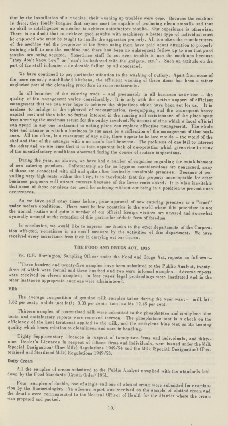 that by the installation of a machine, their washing up troubles were over. Because the machine is there, they fondly imagine that anyone must be capable of producing clean utensils and that no skill or intelligence is needed to achieve satisfactory results. Our experience is otherwise. There is no doubt that to achieve good results with machinery a better type of individual must be employed who must be taught to handle the apparatus properly. All too often the manufacturers of the machine and the proprietor of the firms using them have paid scant attention to properly training staff to use the machine and there has been no subsequent follow up to see that good results are being secured. Sometimes staff do not even trouble to use the machines because they don't know how or can't be bothered with the gadgets, etc.. Such an attitude on the part of the staff indicates a deplorable failure by all concerned. We have continued to pay particular attention to the washing of cutlery. Apart from some of the more recently established kitchens, the efficient washing of these items has been a rather neglected part of the cleansing procedure in some restaurants. In all branches of the catering trade — and presumably in all business activities — the quality of the management varies considerably. It is only with the active support of efficient management that we can ever hope to achieve the objectives which have been set for us. It is useless to indulge in the upheaval of reconstruction, re-equipping and the consequent heavy capital cost and then take no further interest in the running and maintenance of the place apart from securing the maximum return for the outlay involved. No amount of time which a local official can spend in any one restaurant or eating place can replace effective management. The whole tone and manner in which a business is run must be a reflection of the management of that busi ness. All too often, in a restaurant of any size, there appear to be two worlds — the world of the chef and that of the manager with a no man's land between. The problems of one fail to interest the other and we are sure that it is this apparent lack of co-operation which gives rise to many of the unsatisfactory conditions observed during the course of routine inspections. During the year, as always, we have had a number of enquiries regarding the establishment of new catering premises. Unfortunately so far as hygiene considerations are concerned, many of these are connected with old and quite often basically unsuitable premises. Because of pre vailing very high rents within the City, it is inevitable that the property unacceptable for other business purposes will attract caterers because of the lower rents asked. It is also inevitable that some of these premises are used for catering without our being in a position to prevent such occurrences. As we have said many times before, prior approval of new catering premises is a must nnder modern conditions. There must be few countries in the world where this procedure is not the normal routine and quite a number of our official foreign visitors are amazed and somewhat cynically amused at the retention of this particular archaic form of freedom. In conclusion, we would like to express our thanks to the other departments of the Corpora tion affected, sometimes in no small measure by the activities of this department. We have received every assistance from them in carrying out our duties. THE FOOD AND DRUGS ACT, 1955 Mr. G.E. Harrington, Sampling Officer under the Food and Drugs Act, reports as follows:— Three hundred and twenty-five samples have been submitted to the Public Analyst, twenty three of which were formal and three hundred and two were informal samples. Adverse reports were received on eleven samples ; in four cases legal prodeedings were instituted and in the other instances appropriate cautions were administered. Milk The average composition of genuine milk samples taken during the year was:— milk fat: 3.62 per cent; solids (not fat); 8.83 per cent: total solids 12.45 per cent. Thirteen samples of pasteurised milk were submitted to the phosphatase and methylene blue tests and satisfactory reports were received thereon. The phosphatase test is a check on the efficiency of the heat treatment applied to the milk., and the methylene blue test on its keeping quality which bears relation to cleanliness and care in handling. Eighty Supplementary Licences in respect of twenty-two firms and individuals, and thirty nine Dealer's Licences in respect of fifteen firms and individuals, were issued under the Milk (Special Designation) (Raw Milk) Regulations 1949/54 and the Milk (Special Designation) (Pas teurised and Sterilised Milk) Regulations 1949/53. Dairy Cream All the samples of cream submitted to the Public Analyst complied with the standards laid down by the Food Standards (Cream Order) 1951. Four samples of double, one of single and one of clotted cream were submitted for examina tion by the Bacteriologist. An adverse report was received on the sample of clotted cream and the details were communicated to the Medical Officer of Health for the district where the cream was prepared and packed. 10.