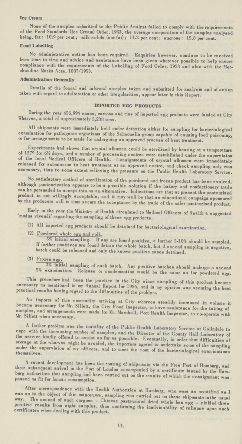 Ice Cream None of the samples submitted to the Public Analyst failed to comply with the requirements of the Food Standards (Ice Cream) Order, 1953, the average composition of the samples analysed being, fat: 10.9 per cent; milk solids (not fat) ; 11.2 per cent; sucrose: 15.8 per cent. Food Labelling No administrative action has been required. Enquiries however, continue to be received from time to time and advice and assistance have been given wherever possible to help ensure compliance with the requirements of the Labelling of Food Order, 1953 and also with the Mer chandise Marks Acts, 1887/1953. Administration Generally Details of the formal and informal samples taken and submitted for analysis and of action taken with regard to adulteration or other irregularities, appear later in this Report. IMPORTED EGG PRODUCTS During the year 456,994 cases, cartons and tins of imported egg products were landed at City Wharves, a total of approximately 5,238 tons. All shipments were immediately held under detention either for sampling for bacteriological examination for pathogenic organisms of the Salmonella group capable of causing food poisoning, or for arrangements to be made for undergoing an approved process of heat treatment. Experiments had shown that crystal albumen could be sterilized by heating at a temperature of 127° for 6% days, and a number of processing centres were established under the supervision of the local Medical Officers of Health. Consignments of crystal albumen were immediately released for submission to heat treatment at an approved centre, and check sampling only was necessary, thus to some extent relieving the pressure on the Public Health Laboratory Service. No satisfactory method of sterilization of the powdered and frozen product has been evolved, although pasteurization appears to be a possible solution if the bakery and confectionery trade can be persuaded to accept this as an alternative. Indications are that at present the pasteurised product is not willingly acceptable, and it may well be that an educational campaign sponsored by the producers will in time secure the acceptance by the trade of the safer pasteurised product. Early in the year the Ministry of Health circulated to Medical Officers of Health a suggested 'modus vivendi' regarding the sampling of these egg products. (1) All imported egg products should be detained for bacteriological examination. (2) Powdered whole egg and yolk. 5% initial sampling. If any are found positive, a further 5-10% should be sampled. If further positives are found detain the whole batch, but if second sampling is negative, batch could be released and only the known positive cases detained. (3) Frozen egg. 2% initial sampling of each batch. Any positive batches should undergo a second 5% examination. Release or condemnation would be the same as for powdered egg. This procedure had been the practice in the City since sampling of this product became necessary as mentioned in my Annual Report for 1956, and in my opinion was securing the best practical results having regard to the difficulties of the problem. As imports of this commodity arriving at City wharves steadily increased in volume it became necessary for Mr. Sillett, the City Food Inspector, to have assistance for the taking of samples, and arrangements were made for Mr. Marshall, Port Health Inspector, to co-operate with Mr. Sillett when necessary. A further problem was the inability of the Public Health Laboratory Service at Colindale to cope with the increasing number of samples, and the Director of the County Hall Laboratory of the service kindly offered to assist so far as possible. Eventually, in order that difficulties of storage at the wharves might be avoided, the importers agreed to undertake some of the sampling under the supervision of my officers, and to meet the cost of the bacteriological examinations themselves. A recent development has been the routing of shipments via the Free Port of Hamburg, and their subsequent arrival in the Port of London accompanied by a certificate issued by the Ham burg authorities that sampling had been carried out on the results of which the consignment was passed as fit for human consumption. After correspondence with the Health Authorities at Hamburg, who were as mystified as I was as to the object of this manoeuvre, sampling was carried out on these shipments in the usual way. The second of such cargoes - Chinese pasteurised dried whole hen egg — yielded three positive results from eight samples, thus confirming the inadvisability of reliance upon such certificates when dealing with this product. 11.