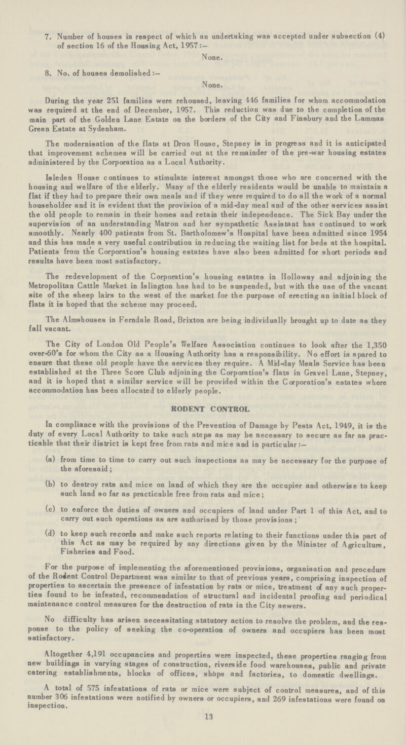 7. Number of houses in respect of which an undertaking was accepted under subsection (4) of section 16 of the Housing Act, 1957:— None. 8. No. of houses demolished:— None. During the year 251 families were rehoused, leaving 446 families for whom accommodation was required at the end of December, 1957. This reduction was due to the completion of the main part of the Golden Lane Estate on the borders of the City and Finsbury and the Lammas Green Estate at Sydenham. The modernisation of the flats at Dron House, Stepney is in progress and it is anticipated that improvement schemes will be carried out at the remainder of the pre-war housing estates administered by the Corporation as a Local Authority. Isleden House continues to stimulate interest amongst those who are concerned with the housing and welfare of the elderly. Many of the elderly residents would be unable to maintain a flat if they had to prepare their own meals and if they were required to do all the work of a normal householder and it is evident that the provision of a mid-day meal and of the other services assist the old people to remain in their homes and retain their independence. The Sick Bay under the supervision of an understanding Matron and her sympathetic Assistant has continued to work smoothly. Nearly 400 patients from St. Bartholomew's Hospital have been admitted since 1954 and this has made a very useful contribution in reducing the waiting list for beds at the hospital. Patients from the Corporation's housing estates have also been admitted for short periods and results have been most satisfactory. The redevelopment of the Corporation's housing estates in Holloway and adjoining the Metropolitan Cattle Market in Islington has had to be suspended, but with the use of the vacant site of the sheep lairs to the west of the market for the purpose of erecting an initial block of flats it is hoped that the scheme may proceed. The Almshouses in Ferndale Road, Brixton are being individually brought up to date as they fall vacant. The City of London Old People's Welfare Association continues to look after the 1,350 over-60's for whom the City as a Housing Authority has a responsibility. No effort is spared to ensure that these old people have the services they require. A Mid-day Meals Service has been established at the Three Score Club adjoining the Corporation's flats in Gravel Lane, Stepney, and it is hoped that a similar service will be provided within the Corporation's estates where accommodation has been allocated to elderly people. RODENT CONTROL In compliance with the provisions of the Prevention of Damage by Pests Act, 1949, it is the duty of every Local Authority to take such steps as may be necessary to secure as far as prac ticable that their district is kept free from rats and mice and in particular:— (a) from time to time to carry out such inspections as may be necessary for the purpose of the aforesaid ; (b) to destroy rats and mice on land of which they are the occupier and otherwise to keep such land so far as practicable free from rats and mice; (c) to enforce the duties of owners and occupiers of land under Part 1 of this Act, and to carry out such operations as are authorised by those provisions;' (d) to keep such records and make such reports relating to their functions under this part of this Act as may be required by any directions given by the Minister of Agriculture, Fisheries and Food. For the purpose of implementing the aforementioned provisions, organisation and procedure of the Rodent Control Department was similar to that of previous years, comprising inspection of properties to ascertain the presence of infestation by rats or mice, treatment of any such proper ties found to be infested, recommendation of structural and incidental proofing and periodical maintenance control measures for the destruction of rats in the City sewers. No difficulty has arisen necessitating statutory action to resolve the problem, and the res ponse to the policy of seeking the co-operation of owners and occupiers has been most satisfactory. Altogether 4,191 occupancies and properties were inspected, these properties ranging from new buildings in varying stages of construction, riverside food warehouses, public and private catering establishments, blocks of offices, shops and factories, to domestic dwellings. A total of 575 infestations of rats or mice were subject of control measures, and of this number 306 infestations were notified by owners or occupiers, and 269 infestations were found on inspection. 13