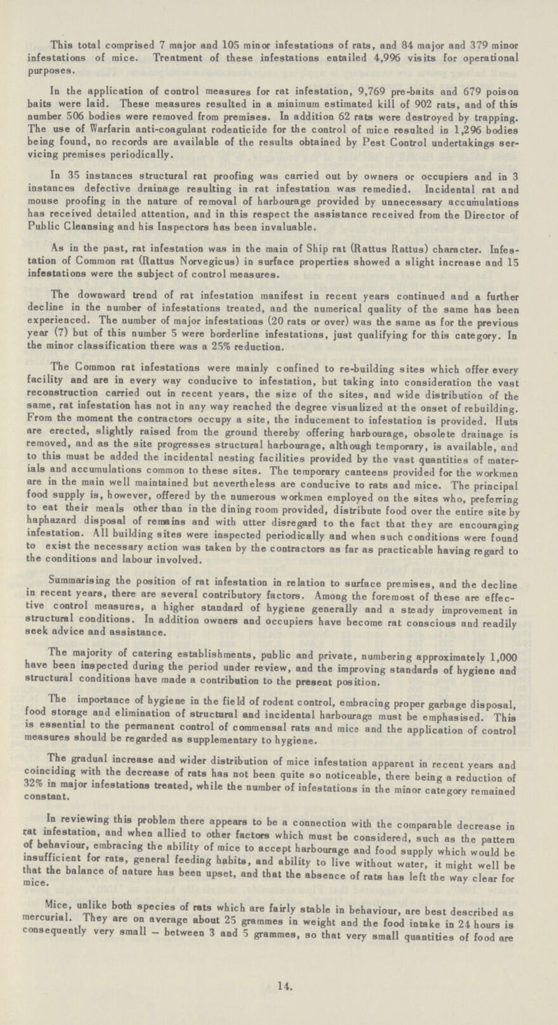 This total comprised 7 major and 105 minor infestations of rats, and 84 major and 3.9 minor infestations of mice. Treatment of these infestations entailed 4,996 visits for operational purposes. In the application of control measures for rat infestation, 9,769 pre-baits and 679 poison baits were laid. These measures resulted in a minimum estimated kill of 902 rats, and of this number 506 bodies were removed from premises. In addition 62 rats were destroyed by trapping. The use of Warfarin anti-coagulant rodenticide for the control of mice resulted in 1,296 bodies being found, no records are available of the results obtained by Pest Control undertakings ser vicing premises periodically. In 35 instances structural rat proofing was carried out by owners or occupiers and in 3 instances defective drainage resulting in rat infestation was remedied. Incidental rat and mouse proofing in the nature of removal of harbourage provided by unnecessary accumulations has received detailed attention, and in this respect the assistance received from the Director of Public Cleansing and his Inspectors has been invaluable. As in the past, rat infestation was in the main of Ship rat (Rattus Rattus) character. Infes tation of Common rat (Rattus Norvegicus) in surface properties showed a slight increase and 15 infestations were the subject of control measures. The downward trend of rat infestation manifest in recent years continued and a further decline in the number of infestations treated, and the numerical quality of the same has been experienced. The number of major infestations (20 rats or over) was the same as for the previous year (7) but of this number 5 were borderline infestations, just qualifying for this category. In the minor classification there was a 25% reduction. The Common rat infestations were mainly confined to re-building sites which offer every facility and are in every way conducive to infestation, but taking into consideration the vast reconstruction carried out in recent years, the size of the sites, and wide distribution of the same, rat infestation has not in any way reached the degree visualized at the onset of rebuilding. From the moment the contractors occupy a site, the inducement to infestation is provided. Huts are erected, slightly raised from the ground thereby offering harbourage, obsolete drainage is removed, and as the site progresses structural harbourage, although temporary, is available, and to this must be added the incidental nesting facilities provided by the vast quantities of mater ials and accumulations common to these sites. The temporary canteens provided for the workmen are in the main well maintained but nevertheless are conducive to rats and mice. The principal food supply is, however, offered by the numerous workmen employed on the sites who, preferring to eat their meals other than in the dining room provided, distribute food over the entire site by haphazard disposal of remains and with utter disregard to the fact that they are encouraging infestation. All building sites were inspected periodically and when such conditions were found to exist the necessary action was taken by the contractors as far as practicable having regard to the conditions and labour involved. Summarising the position of rat infestation in relation to surface premises, and the decline in recent years, there are several contributory factors. Among the foremost of these are effec tive control measures, a higher standard of hygiene generally and a steady improvement in structural conditions. In addition owners and occupiers have become rat conscious and readily seek advice and assistance. The majority of catering establishments, public and private, numbering approximately 1,000 have been inspected during the period under review, and the improving standards of hygiene and structural conditions have made a contribution to the present position. The importance of hygiene in the field of rodent control, embracing proper garbage disposal, food storage and elimination of structural and incidental harbourage must be emphasised. This is essential to the permanent control of commensal rats and mice and the application of control measures should be regarded as supplementary to hygiene. The gradual increase and wider distribution of mice infestation apparent in recent years and coinciding with the decrease of rats has not been quite so noticeable, there being a reduction of 32% in major infestations treated, while the number of infestations in the minor category remained constant. In reviewing this problem there appears to be a connection with the comparable decrease in cat infestation, and when allied to other factors which must be considered, such as the pattern of behaviour, embracing the ability of mice to accept harbourage and food supply which would be insufficient for rats, general feeding hfibite, and ability to live without water, it might well be that the balance of nature has been upset, and that the absence of rats has left the Way clear for mice. Mice, unlike both species of rats which are fairly stable in behaviour, are best described as mercurial. They are on average about 25 grammes in weight and the food intake in 24 hours is consequently very small — between 3 and 5 grammes, so that very small quantities of food are 14.
