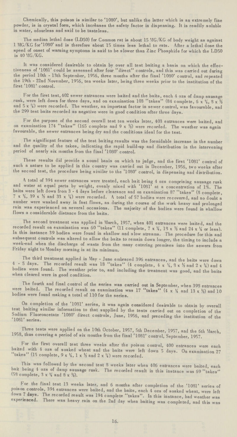 Chemically, this poison is similar to '1080', but unlike the latter which is an extremely fine powder, is in crystal form, which increases the safety factor in dispensing. It is readily soluble in water, odourless and said to be tasteless. The median lethal dose (LD50) for Common rat is about 15 MG/KG of body weight as against 1 MG/KG for'1080' and is therefore about 15 times less lethal to rats. After a lethal dose the speed of onset of warning symptoms is said to be slower than Zinc Phosphide for which the LD50 is 40 MG/KG. It was considered desirable to obtain by over all test baiting a basis on which the effec tiveness of '1081' could be assessed after four direct controls, and this was carried out during the period 10th - 13th September, 1956, three months after the final '1080' control, and repeated the 19th - 22nd November, 1956, ten weeks later, being three weeks prior to the institution of the first '1081' control. For the first test, 402 sewer entrances were baited and the baits, each 4 ozs of damp sausage rusk, were left down for three days, and on examination 103 takes (84 complete, 6x¼, 8x½ and 5x¼) were recorded. The weather, an important factor in sewer control, was favourable, and the 299 test baits recorded as negative were in good condition after three days. For the purpose of the second overall test ten weeks later, 403 entrances were baited, and on examination 174 takes (165 complete and 9x¼) were recorded. The weather was again favourable, the sewer entrances being dry and the conditions ideal for the test. The significant feature of the test baiting results was the formidable increase in the number and the quality of the takes, indicating the rapid build-up and distribution in the intervening period of nearly six months from the final '1080' control. These results did provide a sound basis on which to judge, and the first '1081' control of such a nature to be applied in this country was carried out in December, 1956, two weeks after the second test, the procedure being similar to the '1080' control, in dispensing and distribution. A total of 394 sewer entrances were treated, each bait being 4 ozs comprising sausage rusk and water at equal parts by weight, evenly mixed with '1081' at a concentration of 1%. The baits were left down from 3-4 days before clearance and on examination 87 takes (8 complete, 7 x 39 x Yt and 33 x *4) were recorded. K total of 57 bodies were recovered, and no doubt a number were washed away in fast flows, as during the course of the work heavy and prolonged rain was experienced on several occasions. The majority of the bodies were found in shallow flows a considerable distance from the baits. The second treatment was applied in March, 1957, when 401 entrances were baited, and the recorded result on examination was 60 takes (11 complete, 7x¼, 18x½ and 24x¼ or less). In this instance 39 bodies were found in shallow and slow streams. The procedure for this and subsequent controls was altered to allow the baits to remain down longer, the timing to include a week-end when the discharge of waste from the many catering premises into the sewers from Friday night to Monday morning is at its minimum. The third treatment applied in May - June embraced 396 entrances, and the baits were down 4-5 days. The recorded result was 18 takes (4 complete, 4x¼, 8x½ and 2x¼) and 4 bodies were found. The weather prior to, and including the treatment was good, and the baits when cleared were in good condition. The fourth and final control of the series was carried out in September, when 398 entrances were baited. The recorded result on examination was 17 takes (4x¼ and 13x½) and 10 bodies were found making a total of 110 for the series. On completion of the '1081' series, it was again considered desirable to obtain by overall test baiting similar information to that supplied by the tests carried out on completion of the Sodium Fluoroacetate '1080' direct controls, June, 1956, and preceding the institution of the '1081' series. Three tests were applied on the 10th October, 1957, 5th December, 1957, and the 6th March, 1958, thus covering a period of six months from the final '1081' control, September, 1957. For the first overall test three weeks after the poison control, 400 entrances were each baited with 4 ozs of soaked wheat and the baits were left down 5 days. On examination 27 takes (15 complete, 9x¼ 1x ½ and 2x¼) were recorded. This was followed by the second test 8 weeks later when 406 entrances were baited, each bait being 4 ozs of damp sausage rusk. The recorded result in this instance was 69 takes (58 complete, 3x¼ and 8 x½). For the final test 13 weeks later, and 6 months after completion of the '1081' series of poison controls, 394 entrances were baited, and the baits, each 4 ozs of soaked wheat, were left down 7 days. The recorded result was 194 complete takes. In this instance, bad weather was experienced. There was heavy rain on the 2nd day when baiting was completed, and this was 16.
