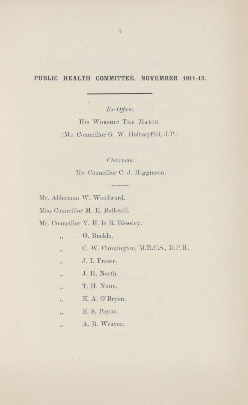 5 PUBLIC HEALTH COMMITTEE, NOVEMBER 1911-12. Ex- Officio. His Worship The Mayor. (Mr. Councillor Gr. W. Holtzapffel, J.P.) Chairman. Mr. Councillor C. J. Higginson. Mr. Alderman W. Woodward. Miss Councillor M. E. Balkwill. Mr. Councillor V. H. le B. Blessley. ,, G. Buckle. „ C. W. Cunnington, M.R.C.S., D.P.H. „ J. I. Fraser. „ J. H. North. ,, T. H. Nunn. „ E. A. O'Bryen. ,, E. S. Payne. „ A. B. Weaver.