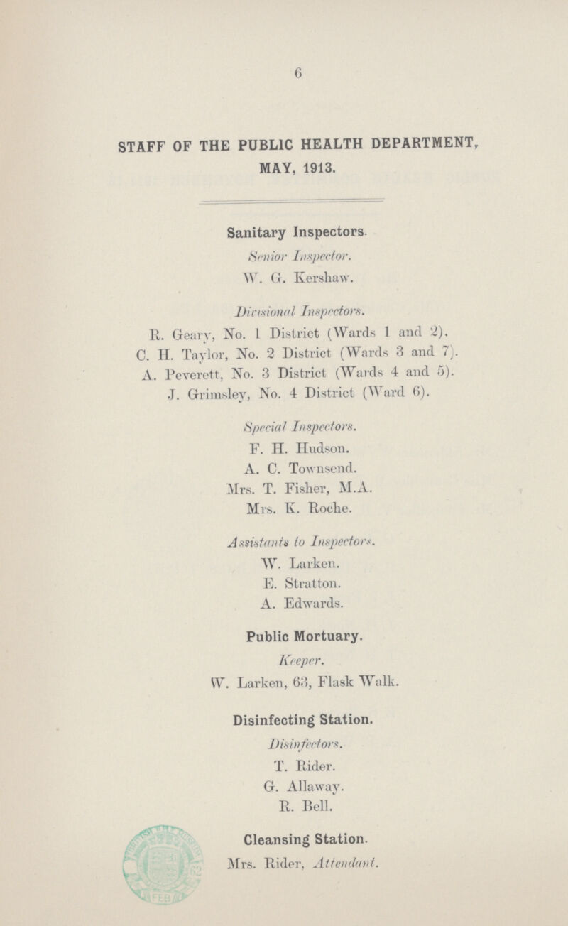 6 STAFF OF THE PUBLIC HEALTH DEPARTMENT, MAY, 1913. Sanitary Inspectors. Senior Inspector. W. G. Kershaw. Divisional Inspectors. II. Geary, No. 1 District (Wards 1 and 2). C. H. Taylor, No. 2 District (Wards 3 and 7). A. Peverett, No. 3 District (Wards 4 and 5). J. Grimsley, No. 4 District (Ward 6). Special Inspectors. F. H. Hudson. A. C. Townsend. Mrs. T. Fisher, M.A. Mrs. K. Roche. Assistants to Inspectors. W. Larken. E. Stratton. A. Edwards. Public Mortuary. Keeper. W. Larken, 63, Flask Walk. Disinfecting Station. Disinfectors. T. Rider. G. Allaway. R. Bell. Cleansing Station. Mrs. Rider, Attendant.