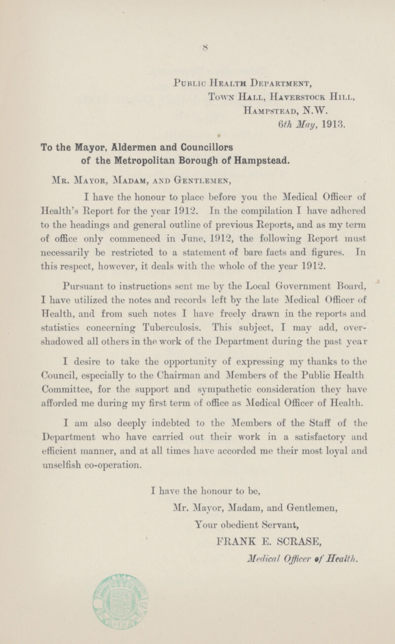 8 Public Health Department, Town Hall, Haverstock Hill, Hampstead, n.w. 6th May, 1913. To the Mayor, Aldermen and Councillors of the Metropolitan Borough of Hampstead. Mr. Mayor, Madam, and Gentlemen, I have the honour to place before you the Medical Officer of Health's Report for the year 1912. In the compilation I have adhered to the headings and general outline of previous Reports, and as my term of office only commenced in June, 1912, the following Report must necessarily be restricted to a statement of bare facts and figures. In this respect, however, it deals with the whole of the year 1912. Pursuant to instructions sent me by the Local Government Board, I have utilized the notes and records left by the late Medical Officer of Health, and from such notes I have freely drawn in the reports and statistics concerning Tuberculosis. This subject, I may add, over shadowed all others in the work of the Department during the past year I desire to take the opportunity of expressing my thanks to the Council, especially to the Chairman and Members of the Public Health Committee, for the support and sympathetic consideration they have afforded me during my first term of office as Medical Officer of Health. I am also deeply indebted to the Members of the Staff of the Department who have carried out their work in a satisfactory and efficient manner, and at all times have accorded me their most loyal and unselfish co-operation. I have the honour to be, Mr. Mayor, Madam, and Gentlemen, Your obedient Servant, FRANK E. SCRASE, Medical Officer of Health.