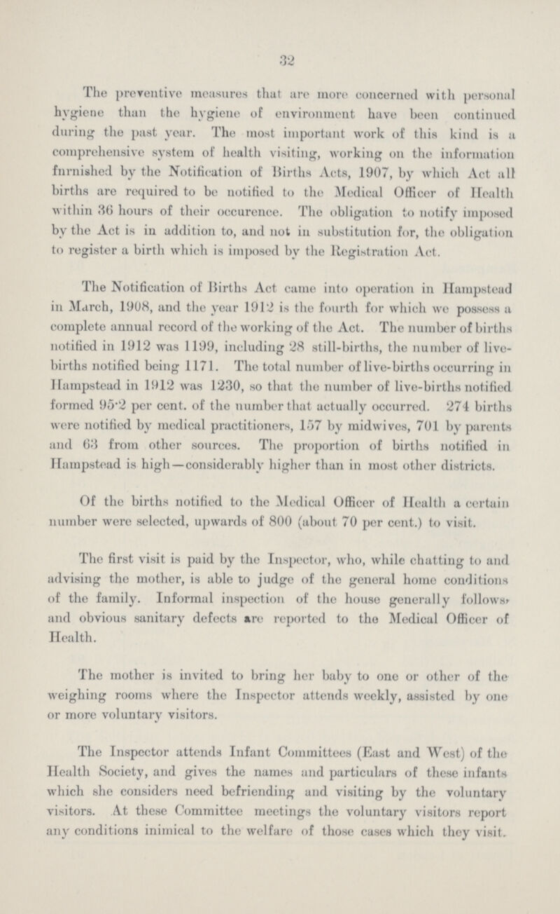 32 The preventive measures that are more concerned with personal hygiene than the hygiene of environment have been continued during the past year. The most important work of this kind is a comprehensive system of health visiting, working on the information furnished by the Notification of Births Acts, 1907, by which Act all births are required to be notified to the Medical Officer of Health within 36 hours of their occurence. The obligation to notify imposed by the Act is in addition to, and not in substitution for, the obligation to register a birth which is imposed by the Registration Act. The Notification of Births Act came into operation in Hampstead in March, 1908, and the year 1912 is the fourth for which we possess a complete annual record of the working of the Act. The number of births notified in 1912 was 1199, including 28 still-births, the number of live births notified being 1171. The total number of live-births occurring in Hampstead in 1912 was 1230, so that the number of live-births notified formed 95.2 per cent. of the number that actually occurred. 274 births were notified by medical practitioners, 157 by midwives, 701 by parents and 63 from other sources. The proportion of births notified in Hampstead is high—considerably higher than in most other districts. Of the births notified to the Medical Officer of Health a certain number were selected, upwards of 800 (about 70 per cent.) to visit. The first visit is paid by the Inspector, who, while chatting to and advising the mother, is able to judge of the general homo conditions of the family. Informal inspection of the house generally follows, and obvious sanitary defects are reported to the Medical Officer of Health. The mother is invited to bring her baby to one or other of the weighing rooms where the Inspector attends weekly, assisted by one or more voluntary visitors. The Inspector attends Infant Committees (East and West) of the Health Society, and gives the names and particulars of these infants which she considers need befriending and visiting by the voluntary visitors. At these Committee meetings the voluntary visitors report any conditions inimical to the welfare of those cases which they visit.