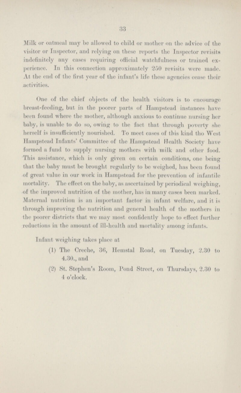 33 Milk or oatmeal may be allowed to child or mother on the advice of the visitor or Inspector, and relying on these reports the Inspector revisits indefinitely any eases requiring official watchfulness or trained ex perience. In this connection approximately 250 revisits were made. At the end of the first year of the infant's life those agencies cease their activities. One of the chief objects of the health visitors is to encourage breast-feeding, but in the poorer parts of Hampstead instances have been found whore the mother, although anxious to continue nursing her baby, is unable to do so, owing to the fact that through poverty she herself is insufficiently nourished. To moot cases of this kind the West Hampstead Infants' Committee of the Hampstead Health Society have formed a fund to supply nursing mothers with milk and other food. This assistance, which is only given on certain conditions, one being that the baby must be brought regularly to he weighed, has been found of great value in our work in Hampstead for the prevention of infantile mortality. The effect on the baby, as ascertained by periodical weighing, of the improved nutrition of the mother, has in many cases been marked. Maternal nutrition is an important factor in infant welfare, and it is through improving the nutrition and general health of the mothers in the poorer districts that we may most confidently hope to effect further reductions in the amount of ill-health and mortality among infants. Infant weighing lakes place at (1) The Creche, 36, Hemstal Road, on Tuesday, 2.30 to 4.30., and (2) St. Stephen's Room, Pond Street, on Thursdays, 2.30 to 4 o'clock.