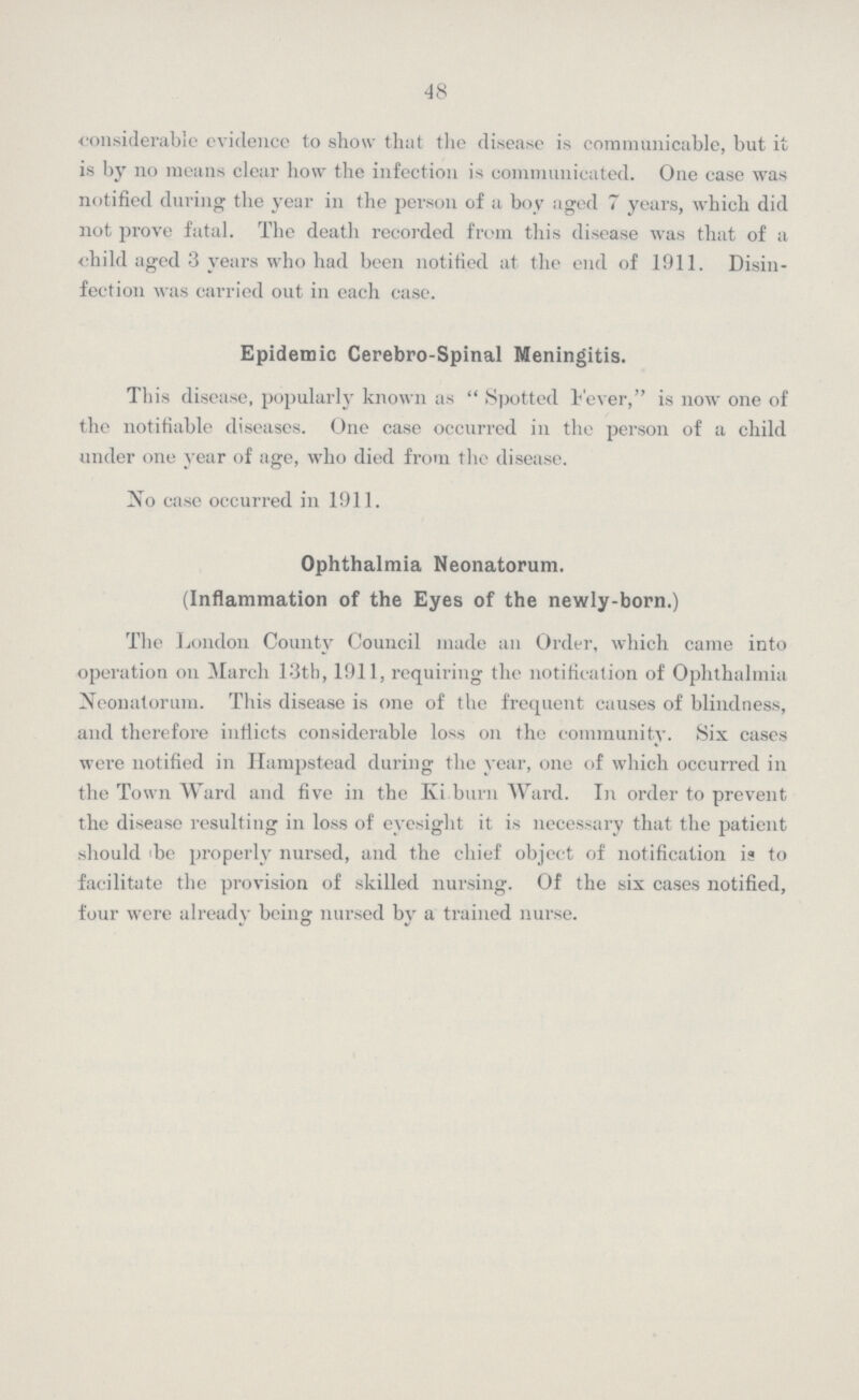 48 considerable evidence to show that the disease is communicable, but it is by no means clear how the infection is communicated. One case was notified during the year in the person of a boy aged 7 years, which did not prove fatal. The death recorded from this disease was that of a child aged 3 years who had been notified at the end of 1911. Disin fection was carried out in each case. Epidemic Cerebro-Spinal Meningitis. This disease, popularly known as Spotted Fever, is now one of the notifiable diseases. One case occurred in the person of a child under one year of age, who died from the disease. No case occurred in 1911. Ophthalmia Neonatorum. (Inflammation of the Eyes of the newly-born.) The London County Council made an Order, which came into operation on March 13th, 1911, requiring the notification of Ophthalmia Neonatorum. This disease is one of the frequent causes of blindness, and therefore inflicts considerable loss on the community. Six cases were notified in Hampstead during the year, one of which occurred in the Town Ward and five in the Kilburn Ward. In order to prevent the disease resulting in loss of eyesight it is necessary that the patient should be properly nursed, and the chief object of notification is to facilitate the provision of skilled nursing. Of the six cases notified, four were already being nursed by a trained nurse.