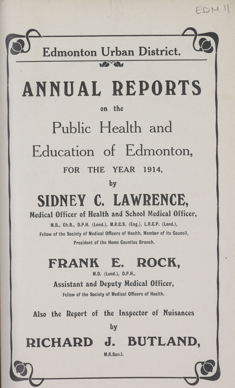 EDM 11 Edmonton Urban District. ANNUAL REPORTS on the Public Health and Education of Edmonton, FOR THE YEAR 1914, by SIDNEY C. LAWRENCE, Medical Officer of Health and School Medical Officer, M.B., Ch.B., D.P.H. (Lond.), M.R.C.S. (Eng.), L.R.C.P. (Lond.), Fellow of the Society of Medical Officers of Health, Member of its Council, President of the Home Counties Branch. FRANK E. ROCK, M.D. (Lond.), D.P.H., Assistant and Deputy Medical Officer, Fellow of the Society of Medical Officers of Health. Also the Report of the Inspector of Nuisances by RICHARD J. BUTLAND, M.R.San.I.