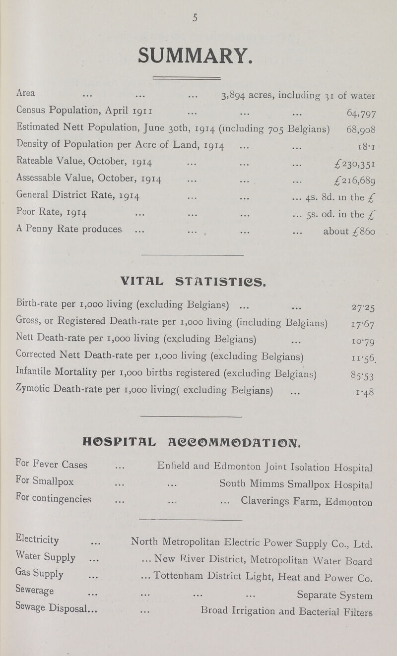 5 SUMMARY. Area 3,894 acres, including 31 of water Census Population, April 1911 64,797 Estimated Nett Population, June 30th, 1914 (including 705 Belgians) 68,908 Density of Population per Acre of Land, 1914 18.1 Rateable Value, October, 1914 £230,351 Assessable Value, October, 1914 £216,689 General District Rate, 1914 4s. 8d. in the £ Poor Rate, 1914 5s. od. in the £ A Penny Rate produces about £860 VITAL STATISTICS. Birth-rate per 1,000 living (excluding Belgian?) 27 25 Gross, or Registered Death-rate per 1,000 living (including Belgians) 17.67 Nett Death-rate per 1,000 living (excluding Belgians) 10.79 Corrected Nett Death-rate per 1,000 living (excluding Belgians) 11.56, Infantile Mortality per 1,000 births registered (excluding Belgians) 85.53 Zymotic Death-rate per 1,000 living( excluding Belgians) 1.48 HOSPITAL ACCOMMODATION. For Fever Cases Enfield and Edmonton Joint Isolation Hospital For Smallpox South Mimms Smallpox Hospital For contingencies Claverings Farm, Edmonton Electricity North Metropolitan Electric Power Supply Co., Ltd. Water Supply New River District, Metropolitan Water Board Gas Supply Tottenham District Light, Heat and Power Co. Sewerage Separate System Sewage Disposal Broad Irrigation and Bacterial Filters