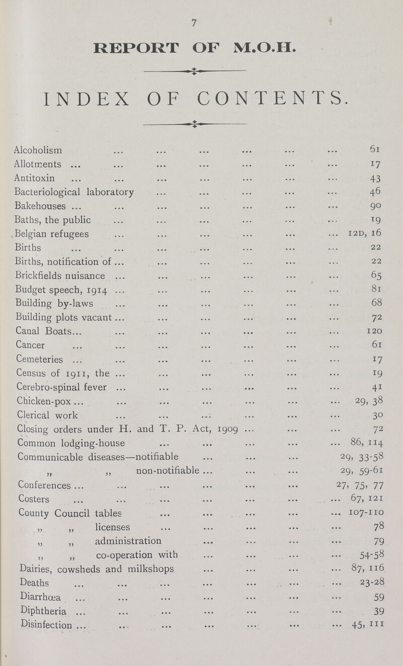 REPORT OF M.O.H. ♦ INDEX OF CONTENTS. Alcoholism 61 Allotments 17 Antitoxin 43 Bacteriological laboratory 46 Bakehouses 90 Baths, the public 19 Belgian refugees 12D, 16 Births 22 Births, notification of 22 Brickfields nuisance 65 Budget speech, 1914 81 Building by-laws 68 Building plots vacant 72 Canal Boats 120 Cancer 61 Cemeteries 17 Census of 1911, the 19 Cerebro-spinal fever 41 Chicken-pox 29,38 Clerical work 30 Closing orders under H. and T. P. Act, 1909 72 Common lodging-house 86, 114 Communicable diseases—notifiable 29, 33-58 „ „ non-notifiable 29, 59-61 Conferences 27, 75, 77 Costers 67,121 County Council tables 107-110 „ „ licenses 78 „ „ administration 79 „ „ co-operation with 54_58 Dairies, cowsheds and milkshops 87, 116 Deaths 23-28 Diarrhoea 59 Diphtheria 39 Disinfection 45,111