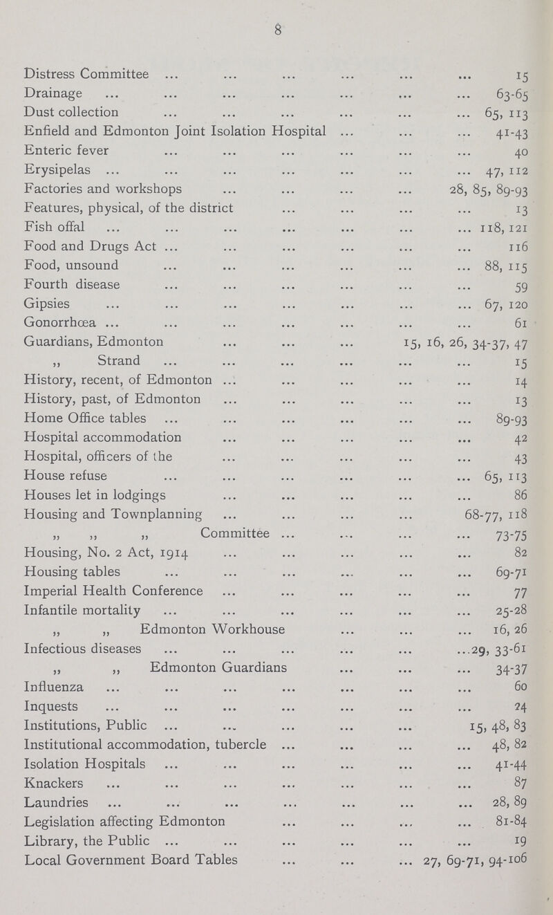 8 Distress Committee 15 Drainage 63-65 Dust collection 65,113 Enfield and Edmonton Joint Isolation Hospital 41-43 Enteric fever. 40 Erysipelas 47, 112 Factories and workshops 28, 85, 89-93 Features, physical, of the district 13 Fish offal 118,121 Food and Drugs Act 116 Food, unsound 88, 115 Fourth disease 59 Gipsies 67, 120 Gonorrhœa 61 Guardians, Edmonton 15, 16, 26, 34-37, 47 ,, Strand 15 History, recent, of Edmonton 14 History, past, of Edmonton 13 Home Office tables 89-93 Hospital accommodation 42 Hospital, officers of the 43 House refuse 65, 113 Houses let in lodgings 86 Housing and Townplanning 68-77, 118 „ Committee 73-75 Housing, No. 2 Act, 1914 82 Housing tables 69-71 Imperial Health Conference 77 Infantile mortality 25-28 „ „ Edmonton Workhouse 16,26 Infectious diseases 29, 33-61 ,, ,, Edmonton Guardians 34-37 Influenza 60 Inquests 24 Institutions, Public 15, 48,83 Institutional accommodation, tubercle 48,82 Isolation Hospitals 41-44 Knackers 87 Laundries 28, 89 Legislation affecting Edmonton 81-84 Library, the Public. 19 Local Government Board Tables 27, 69-71,94-106