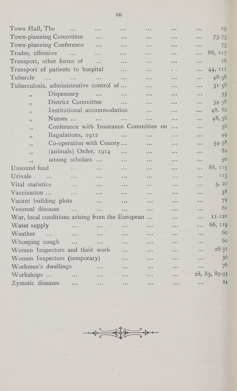 10 Town Hall, The 19 Town-planning Committee 73-75 Town-planning Conference 75 Trades, offensive 88, 117 Transport, other forms of 18 Transport of patients to hospital 44, 111 Tubercle 48-58 Tuberculosis, administrative control of 51_58 „ Dispensary 53 ,, District Committee 54-58 ,, Institutional accommodation. 48, 82 „ Nurses 48,56 ,, Conference with Insurance Committee on 56 ,, Regulations, 1912 49 ,, Co-operation with County 54-58 ,, (animals) Order, 1914 82 ,, among scholars 50 Unsound food 88, 115 Urinals 113 Vital statistics 5, 20 Vaccination 38 Vacant building plots 72 Venereal diseases 61 War, local conditions arising from the European 11-12f Water supply 66, 119 Weather 60 Whooping cough 60 Women Inspectors and their work 28-31 Women Inspectors (temporary) 30 Workmen's dwellings 76 Workshops 28, 85, 89-93 Zymotic diseases 24