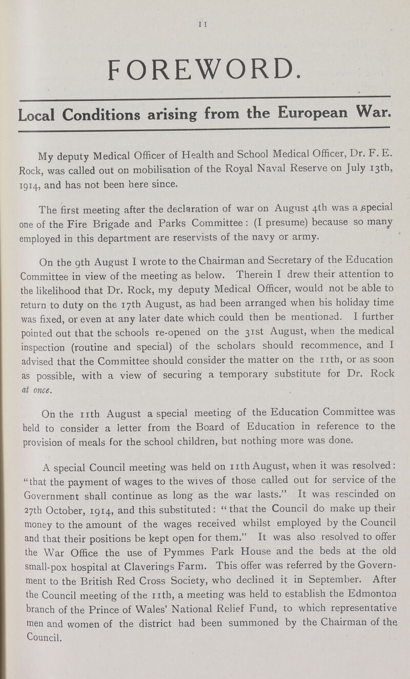 11 FOREWORD. Local Conditions arising from the European War. My deputy Medical Officer of Health and School Medical Officer, Dr. F. E. Rock, was called out on mobilisation of the Royal Naval Reserve on July 13th, 1914, and has not been here since. The first meeting after the declaration of war on August 4th was a special one of the Fire Brigade and Parks Committee : (I presume) because so many employed in this department are reservists of the navy or army. On the gth August I wrote to the Chairman and Secretary of the Education Committee in view of the meeting as below. Therein I drew their attention to the likelihood that Dr. Rock, my deputy Medical Officer, would not be able to return to duty on the 17th August, as had been arranged when his holiday time was fixed, or even at any later date which could then be mentioned. I further pointed out that the schools re-opened on the 31st August, when the medical inspection (routine and special) of the scholars should recommence, and I advised that the Committee should consider the matter on the 11th, or as soon as possible, with a view of securing a temporary substitute for Dr. Rock nt once. On the nth August a special meeting of the Education Committee was held to consider a letter from the Board of Education in reference to the provision of meals for the school children, but nothing more was done. A special Council meeting was held on nth August, when it was resolved: that the payment of wages to the wives of those called out for service of the Government shall continue as long as the war lasts. It was rescinded on 27th October, 1914, and this substituted: that the Council do make up their money to the amount of the wages received whilst employed by the Council and that their positions be kept open for them. It was also resolved to offer the War Office the use of Pymmes Park House and the beds at the old small-pox hospital at Claverings Farm. This offer was referred by the Govern ment to the British Red Cross Society, who declined it in September. After the Council meeting of the nth, a meeting was held to establish the Edmonton branch of the Prince of Wales' National Relief Fund, to which representative men and women of the district had been summoned by the Chairman of the Council.