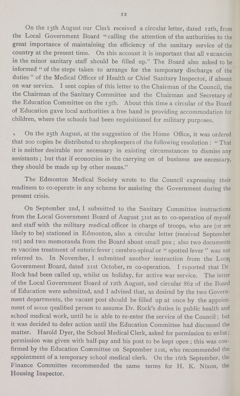 12 On the 13th August our Clerk received a circular letter, dated 12th, from the Local Government Board calling the attention of the authorities to the great importance of maintaining the efficiency of the sanitary service of the country at the present time. On this account it is important that all vacancies in the minor sanitary staff should be filled up. The Board also asked to be informed of the steps taken to arrange for the temporary discharge of the duties of the Medical Officer of Health or Chief Sanitary Inspector, if absent on war service. I sent copies of this letter to the Chairman of the Council, the the Chairman of the Sanitary Committee and the Chairman and Secretary of the Education Committee on the 13th. About this time a circular of the Board of Education gave local authorities a free hand in providing accommodation for children, where the schools had been requisitioned for military purposes. On the 25th August, at the suggestion of the Home Office, it was ordered that 200 copies be distributed to shopkeepers of the following resolution: That it is neither desirable nor necessary in existing circumstances to dismiss any assistants ; but that if economies in the carrying on of business are necessary, they should be made up by other means. The Edmonton Medical Society wrote to the Council expressing their readiness to co-operate in any scheme for assisting the Government during the present crisis. On September 2nd, I submitted to the Sanitary Committee instructions from the Local Government Board of August 31st as to co-operation of myself and staff with the military medical officer in charge of troops, who are (or are likely to be) stationed in Edmonton, also a circular letter (received September 1st) and two memoranda from the Board about small pox ; also two documents re vaccine treatment of enteric fever; cerebro-spinal or spotted fever was not referred to. In November, I submitted another instruction from the Local Government Board, dated 21st October, re co-operation. I reported that Dr Rock had been called up, whilst on holiday, for active war service. The letter of the Local Government Board of 12th August, and circular 862 of the Board of Education were submitted, and I advised that, as desired by the two Govern ment departments, the vacant post should be filled up at once by the appoint ment of some qualified person to assume Dr. Rock's duties in public health and school medical work, until he is able to re-enter the service of the Council; but it was decided to defer action until the Education Committee had discussed the matter. Harold Dyer, the School Medical Clerk, asked for permission to enlist; permission was given with half-pay and his post to be kept open ; this was con firmed by the Education Committee on September 21st, who recommended the appointment of a temporary school medical clerk. On the 16th September, the Finance Committee recommended the same terms for H. K. Nixon, the Housing Inspector.
