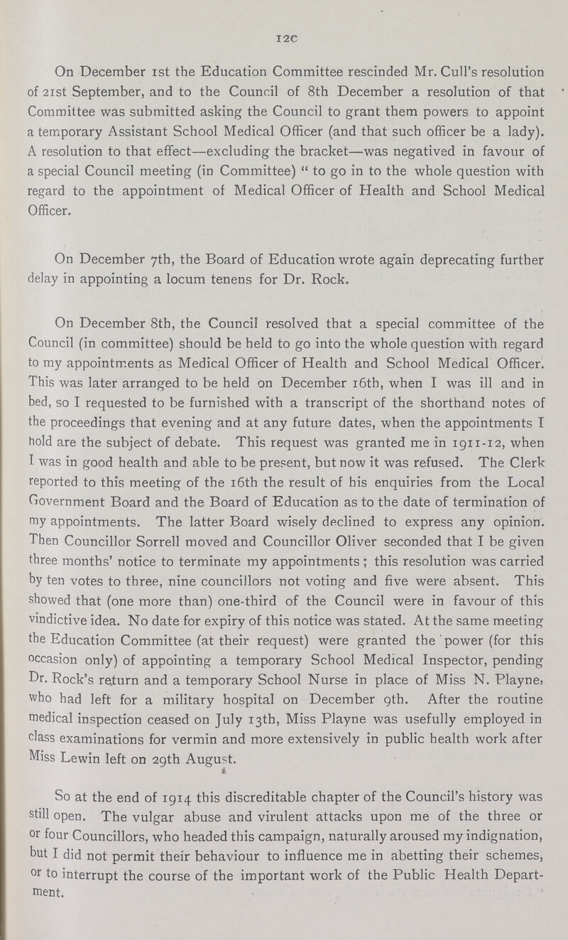 I2C On December 1st the Education Committee rescinded Mr. Cull's resolution of 21st September, and to the Council of 8th December a resolution of that Committee was submitted asking the Council to grant them powers to appoint a temporary Assistant School Medical Officer (and that such officer be a lady). A resolution to that effect—excluding the bracket—was negatived in favour of a special Council meeting (in Committee) to go in to the whole question with regard to the appointment of Medical Officer of Health and School Medical Officer. On December 7th, the Board of Education wrote again deprecating further delay in appointing a locum tenens for Dr. Rock. On December 8th, the Council resolved that a special committee of the Council (in committee) should be held to go into the whole question with regard to my appointments as Medical Officer of Health and School Medical Officer. This was later arranged to be held on December 16th, when I was ill and in bed, so I requested to be furnished with a transcript of the shorthand notes of the proceedings that evening and at any future dates, when the appointments I hold are the subject of debate. This request was granted me in 1911-12, when I was in good health and able to be present, but now it was refused. The Clerk reported to this meeting of the 16th the result of his enquiries from the Local Government Board and the Board of Education as to the date of termination of my appointments. The latter Board wisely declined to express any opinion. Then Councillor Sorrell moved and Councillor Oliver seconded that I be given three months' notice to terminate my appointments ; this resolution was carried by ten votes to three, nine councillors not voting and five were absent. This showed that (one more than) one-third of the Council were in favour of this vindictive idea. No date for expiry of this notice was stated. At the same meeting the Education Committee (at their request) were granted the power (for this occasion only) of appointing a temporary School Medical Inspector, pending Dr. Rock's return and a temporary School Nurse in place of Miss N. Playne> who had left for a military hospital on December 9th. After the routine medical inspection ceased on July 13th, Miss Playne was usefully employed in class examinations for vermin and more extensively in public health work after Miss Lewin left on 29th August. So at the end of 1914 this discreditable chapter of the Council's history was still open. The vulgar abuse and virulent attacks upon me of the three or or four Councillors, who headed this campaign, naturally aroused my indignation, but I did not permit their behaviour to influence me in abetting their schemes, or to interrupt the course of the important work of the Public Health Depart ment.