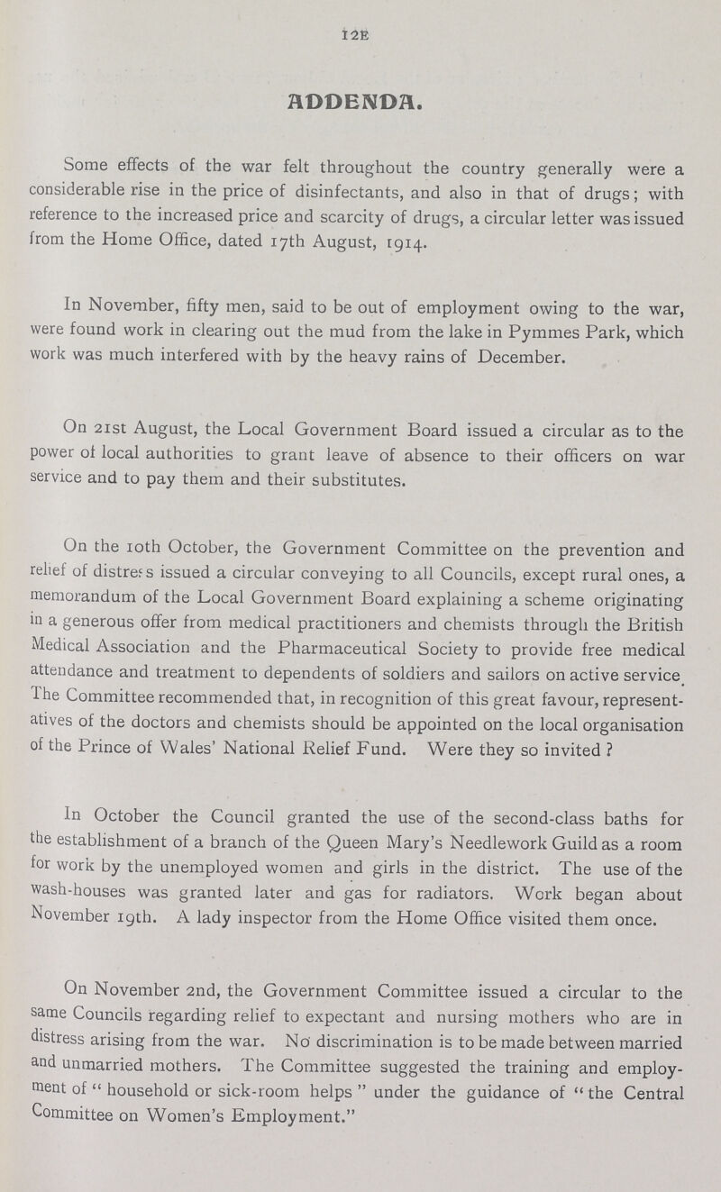 128 ADDENDA. Some effects of the war felt throughout the country generally were a considerable rise in the price of disinfectants, and also in that of drugs; with reference to the increased price and scarcity of drugs, a circular letter was issued from the Home Office, dated 17th August, 1914. In November, fifty men, said to be out of employment owing to the war, were found work in clearing out the mud from the lake in Pymmes Park, which work was much interfered with by the heavy rains of December. On 21st August, the Local Government Board issued a circular as to the power of local authorities to grant leave of absence to their officers on war service and to pay them and their substitutes. On the 10th October, the Government Committee on the prevention and relief of distress issued a circular conveying to all Councils, except rural ones, a memorandum of the Local Government Board explaining a scheme originating in a generous offer from medical practitioners and chemists through the British Medical Association and the Pharmaceutical Society to provide free medical attendance and treatment to dependents of soldiers and sailors on active service. The Committee recommended that, in recognition of this great favour, represent atives of the doctors and chemists should be appointed on the local organisation of the Prince of Wales' National Relief Fund. Were they so invited ? In October the Council granted the use of the second-class baths for the establishment of a branch of the Queen Mary's Needlework Guild as a room for work by the unemployed women and girls in the district. The use of the wash-houses was granted later and gas for radiators. Work began about November 19th. A lady inspector from the Home Office visited them once. On November 2nd, the Government Committee issued a circular to the same Councils regarding relief to expectant and nursing mothers who are in distress arising from the war. No discrimination is to be made between married and unmarried mothers. The Committee suggested the training and employ ment of household or sick-room helps under the guidance of the Central Committee on Women's Employment.