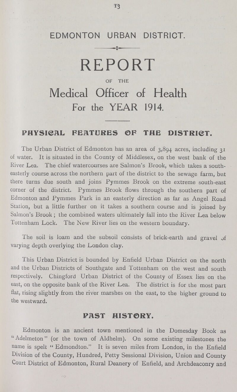 13 EDMONTON URBAN DISTRICT. REPORT OF THE Medical Officer of Health For the YEAR 1914. PHYSICAL FEATURES OF THE DISTRICT. The Urban District of Edmonton has an area of 3,894 acres, including 31 of water. It is situated in the County of Middlesex, on the west bank of the River Lea. The chief watercourses are Salmon's Brook, which takes a south easterly course across the northern part of the district to the sewage farm, but there turns due south and joins Pymmes Brook on the extreme south-east corner of the district. Pymme9 Brook flows through the southern part of Edmonton and Pymmes Park in an easterly direction as far as Angel Road Station, but a little further on it takes a southern course and is joined by Salmon's Brook; the combined waters ultimately fall into the River Lea below Tottenham Lock. The New River lies on the western boundary. The soil is loam and the subsoil consists of brick-earth and gravel of varying depth overlying the London clay. This Urban District is bounded by Enfield Urban District on the north and the Urban Districts of Southgate and Tottenham on the west and south respectively. Chingford Urban District of the County of Essex lies on the east, on the opposite bank of the River Lea. The district is for the most part flat, rising slightly from the river marshes on the east, to the higher ground to the westward. PAST HISTORY. Edmonton is an ancient town mentioned in the Domesday Book as Adelmeton (or the town of Aldhelm). On some existing milestones the name is spelt Edmondton. It is seven miles from London, in the Enfield Division of the County, Hundred, Petty Sessional Division, Union and County Court District of Edmonton, Rural Deanery of Enfield, and Archdeaconry and