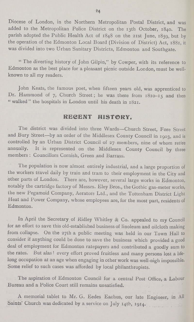 14 Diocese of London, in the Northern Metropolitan Postal District, and was added to the Metropolitan Police District on the 13th October, 1840. The parish adopted the Public Health Act of 1848 on the 21st June, 1859, but by the operation of the Edmonton Local Board (Division of District) Act, 1881, it was divided into two Urban Sanitary Districts, Edmonton and Southgate. The diverting history of John Gilpin, by Cowper, with its reference to Edmonton as the best place for a pleasant picnic outside London, must be well known to all my readers. John Keats, the famous poet, when fifteen years old, was apprenticed to Dr. Hammond of 7, Church Street; he was there from 1810-15 and then  walked the hospitals in London until his death in 1821. REGENT HIST0RY. The district was divided into three Wards—Church Street, Fore Street and Bury Street—by an order of the Middlesex County Council in 1903, and is controlled by an Urban District Council of 27 members, nine of whom retire annually. It is represented on the Middlesex County Council by three members : Councillors Cornish, Green and Barrass. The population is now almost entirely industrial, and a large proportion of the workers travel daily by train and tram to their employment in the City and other parts of London. There are, however, several large works in Edmonton, notably the cartridge factory of Messrs. Eley Bros., the Gothic gas-meter works, the new Pegamoid Company, Aerators Ltd., and the Tottenham District Light Heat and Power Company, whose employees are, for the most part, residents of Edmonton. In April the Secretary of Ridley Whitley & Co. appealed to my Council for an effort to save this old-established business of linoleum and oilcloth making from collapse. On the 27th a public meeting was held in our Town Hall to consider if anything could be done to save the business which provided a good deal of employment for Edmonton ratepayers and contributed a goodly sum to the rates. But alas! every effort proved fruitless and many persons lost a life long occupation at an age when engaging in other work was well-nigh impossible. Some relief to such cases was afforded by local philanthropists. The aspiration of Edmonton Council for a central Post Office, a Labour Bureau and a Police Court still remains unsatisfied. A memorial tablet to Mr. G. Eedes Eachus, our late Engineer, in All Saints' Church was dedicated by a service on July 14th, 1914.