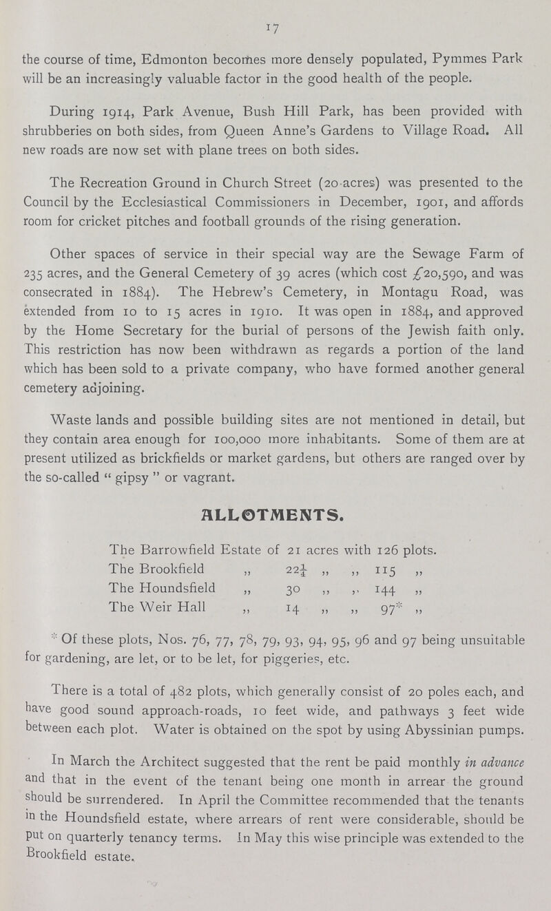 17 the course of time, Edmonton becomes more densely populated, Pymmes Park will be an increasingly valuable factor in the good health of the people. During 1914, Park Avenue, Bush Hill Park, has been provided with shrubberies on both sides, from Queen Anne's Gardens to Village Road. All new roads are now set with plane trees on both sides. The Recreation Ground in Church Street (20 acres) was presented to the Council by the Ecclesiastical Commissioners in December, 1901, and affords room for cricket pitches and football grounds of the rising generation. Other spaces of service in their special way are the Sewage Farm of 235 acres, and the General Cemetery of 39 acres (which cost £20,590, and was consecrated in 1884). The Hebrew's Cemetery, in Montagu Road, was extended from 10 to 15 acres in 1910. It was open in 1884, and approved by the Home Secretary for the burial of persons of the Jewish faith only. This restriction has now been withdrawn as regards a portion of the land which has been sold to a private company, who have formed another general cemetery adjoining. Waste lands and possible building sites are not mentioned in detail, but they contain area enough for 100,000 more inhabitants. Some of them are at present utilized as brickfields or market gardens, but others are ranged over by the so-called  gipsy  or vagrant. ALLOTMENTS. The Barrowfield Estate of 21 acres with 126 plots. The Brookfield ,, 22½ ,, ,, 115 ,, The Houndsfield ,, 30 ,, ,. 144 ,, The Weir Hall ,, 14 ,, ,, 97* „ * Of these plots, Nos. 76, 77, 78, 79, 93, 94, 95, 96 and 97 being unsuitable for gardening, are let, or to be let, for piggeries, etc. There is a total of 482 plots, which generally consist of 20 poles each, and have good sound approach-roads, 10 feet wide, and pathways 3 feet wide between each plot. Water is obtained on the spot by using Abyssinian pumps. In March the Architect suggested that the rent be paid monthly in advance and that in the event of the tenant being one month in arrear the ground should be surrendered. In April the Committee recommended that the tenants m the Houndsfield estate, where arrears of rent were considerable, should be put on quarterly tenancy terms. In May this wise principle was extended to the Brookfield estate.