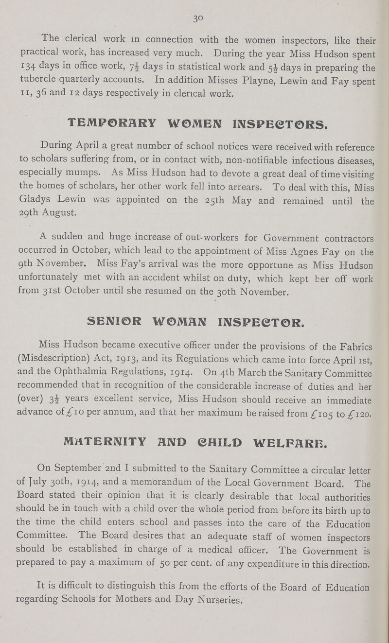 30 The clerical work m connection with the women inspectors, like their practical work, has increased very much. During the year Miss Hudson spent 134 days in office work, 7½ days in statistical work and 5½ days in preparing the tubercle quarterly accounts. In addition Misses Playne, Lewin and Fay spent 11, 36 and 12 days respectively in clerical work. TEMPORARY WOMEN INSPECTORS. During April a great number of school notices were received with reference to scholars suffering from, or in contact with, non-notifiable infectious diseases, especially mumps. As Miss Hudson had to devote a great deal of time visiting the homes of scholars, her other work fell into arrears. To deal with this, Miss Gladys Lewin was appointed on the 25th May and remained until the 29th August. A sudden and huge increase of out-workers for Government contractors occurred in October, which lead to the appointment of Miss Agnes Fay on the 9th November. Miss Fay's arrival was the more opportune as Miss Hudson unfortunately met with an accident whilst on duty, which kept her off work from 31st October until she resumed on the 30th November. SENIOR WOMAN INSPECTOR. Miss Hudson became executive officer under the provisions of the Fabrics (Misdescription) Act, 1913, and its Regulations which came into force April 1st, and the Ophthalmia Regulations, 1914. On 4th March the Sanitary Committee recommended that in recognition of the considerable increase of duties and her (over) 3½ years excellent service, Miss Hudson should receive an immediate advance of £10 per annum, and that her maximum be raised from £105 to £120. MATERNITY AND CHILD WELFARE. On September 2nd I submitted to the Sanitary Committee a circular letter of July 30th, 1914, and a memorandum of the Local Government Board. The Board stated their opinion that it is clearly desirable that local authorities should be in touch with a child over the whole period from before its birth up to the time the child enters school and passes into the care of the Education Committee. The Board desires that an adequate staff of women inspectors should be established in charge of a medical officer. The Government is prepared to pay a maximum of 50 per cent, of any expenditure in this direction. It is difficult to distinguish this from the efforts of the Board of Education regarding Schools for Mothers and Day Nurseries.
