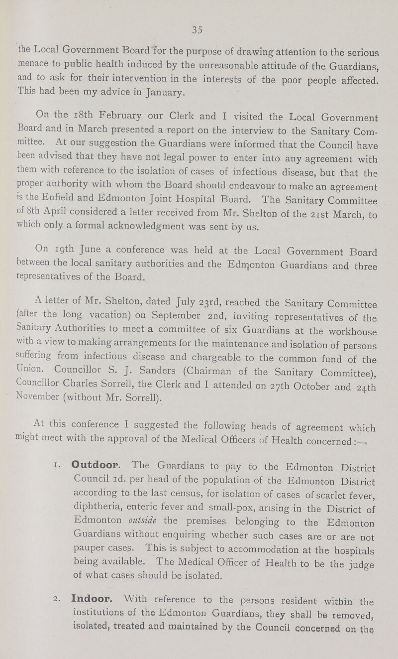 35 the Local Government Board for the purpose of drawing attention to the serious menace to public health induced by the unreasonable attitude of the Guardians, and to ask for their intervention in the interests of the poor people affected. This had been my advice in January. On the 18th February our Clerk and I visited the Local Government Board and in March presented a report on the interview to the Sanitary Com mittee. At our suggestion the Guardians were informed that the Council have been advised that they have not legal power to enter into any agreement with them with reference to the isolation of cases of infectious disease, but that the proper authority with whom the Board should endeavour to make an agreement is the Enfield and Edmonton Joint Hospital Board. The Sanitary Committee of 8th April considered a letter received from Mr. Shelton of the 2ist March, to which only a formal acknowledgment was sent by us. On 19th June a conference was held at the Local Government Board between the local sanitary authorities and the Edmonton Guardians and three representatives of the Board. A letter of Mr. Shelton, dated July 23rd, reached the Sanitary Committee (after the long vacation) on September 2nd, inviting representatives of the Sanitary Authorities to meet a committee of six Guardians at the workhouse with a view to making arrangements for the maintenance and isolation of persons suffering from infectious disease and chargeable to the common fund of the Union. Councillor S. J. Sanders (Chairman of the Sanitary Committee), Councillor Charles Sorreli, the Clerk and I attended on 27th October and 24th November (without Mr. Sorrell). At this conference I suggested the following heads of agreement which might meet with the approval of the Medical Officers of Health concerned:— 1. Outdoor. The Guardians to pay to the Edmonton District Council Id. per head of the population of the Edmonton District according to the last census, for isolation of cases of scarlet fever, diphtheria, enteric fever and small-pox, arising in the District of Edmonton outside the premises belonging to the Edmonton Guardians without enquiring whether such cases are or are not pauper cases. This is subject to accommodation at the hospitals being available. The Medical Officer of Health to be the judge of what cases should be isolated. 2. Indoor. With reference to the persons resident within the institutions of the Edmonton Guardians, they shall be removed, isolated, treated and maintained by the Council concerned on the