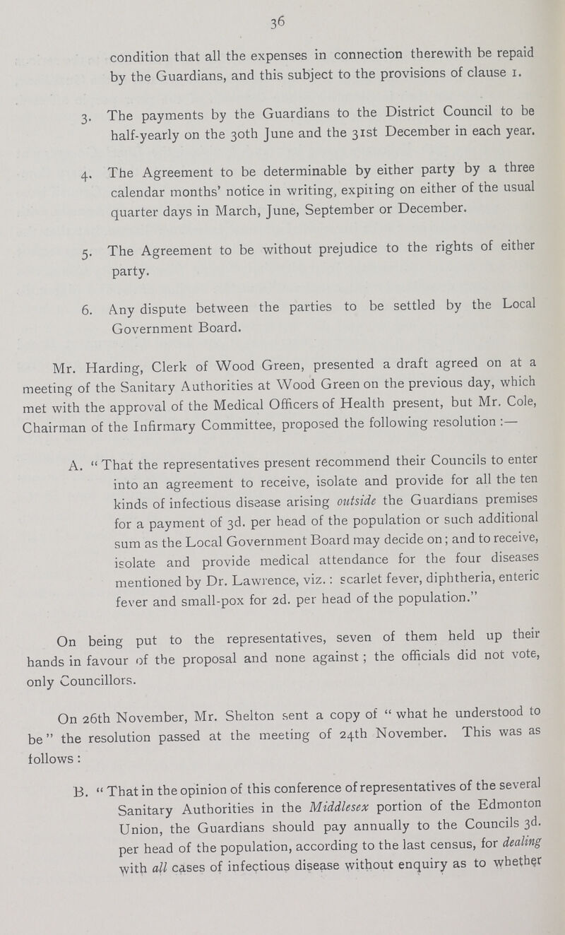 36 condition that all the expenses in connection therewith be repaid by the Guardians, and this subject to the provisions of clause i. 3. The payments by the Guardians to the District Council to be half-yearly on the 30th June and the 31st December in each year. 4. The Agreement to be determinable by either party by a three calendar months' notice in writing, expiting on either of the usual quarter days in March, June, September or December. 5. The Agreement to be without prejudice to the rights of either party. 6. A.ny dispute between the parties to be settled by the Local Government Board. Mr. Harding, Clerk of Wood Green, presented a draft agreed on at a meeting of the Sanitary Authorities at Wood Green on the previous day, which met with the approval of the Medical Officers of Health present, but Mr. Cole, Chairman of the Infirmary Committee, proposed the following resolution :— A.  That the representatives present recommend their Councils to enter into an agreement to receive, isolate and provide for all the ten kinds of infectious disease arising outside the Guardians premises for a payment of 3d. per head of the population or such additional sum as the Local Government Board may decide on ; and to receive, isolate and provide medical attendance for the four diseases mentioned by Dr. Lawrence, viz.: scarlet fever, diphtheria, enteric fever and small-pox for 2d. per head of the population. On being put to the representatives, seven of them held up their hands in favour of the proposal and none against ; the officials did not vote, only Councillors. On 26th November, Mr. Shelton sent a copy of  what he understood to be the resolution passed at the meeting of 24th November. This was as follows : B.  That in the opinion of this conference of representatives of the several Sanitary Authorities in the Middlesex portion of the Edmonton Union, the Guardians should pay annually to the Councils 3d. per head of the population, according to the last census, for dealing with all cases of infectious disease without enquiry as to whether